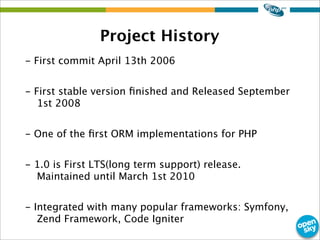 Project History
- First commit April 13th 2006
- First stable version ﬁnished and Released September
1st 2008
- One of the ﬁrst ORM implementations for PHP
- 1.0 is First LTS(long term support) release.
Maintained until March 1st 2010
- Integrated with many popular frameworks: Symfony,
Zend Framework, Code Igniter
 