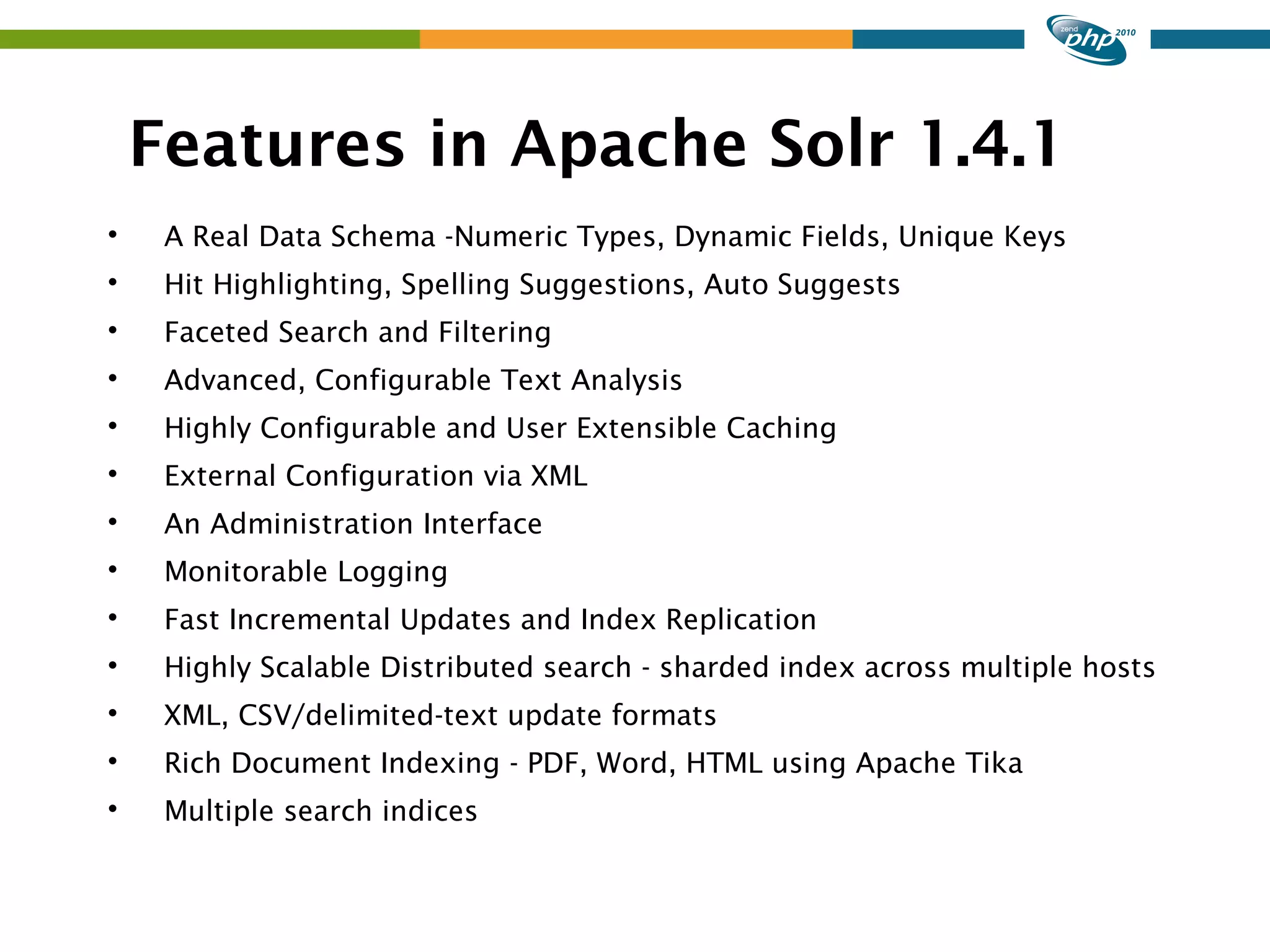 Features in Apache Solr 1.4.1  A Real Data Schema -Numeric Types, Dynamic Fields, Unique Keys  Hit Highlighting, Spelling Suggestions, Auto Suggests  Faceted Search and Filtering  Advanced, Configurable Text Analysis  Highly Configurable and User Extensible Caching  External Configuration via XML  An Administration Interface  Monitorable Logging  Fast Incremental Updates and Index Replication  Highly Scalable Distributed search - sharded index across multiple hosts  XML, CSV/delimited-text update formats  Rich Document Indexing - PDF, Word, HTML using Apache Tika  Multiple search indices 