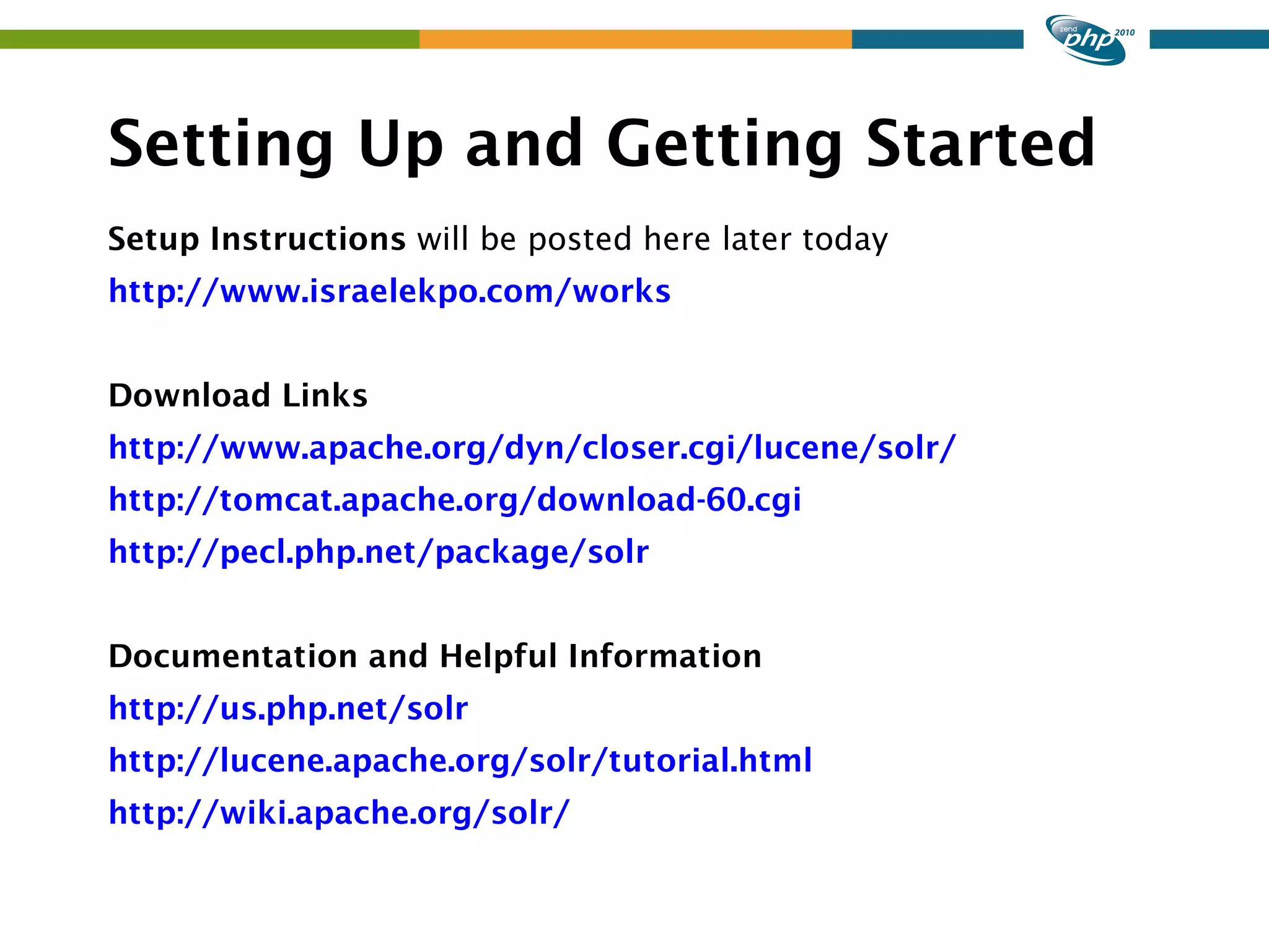 Setting Up and Getting Started Setup Instructions will be posted here later today http://www.israelekpo.com/works Download Links http://www.apache.org/dyn/closer.cgi/lucene/solr/ http://tomcat.apache.org/download-60.cgi http://pecl.php.net/package/solr Documentation and Helpful Information http://us.php.net/solr http://lucene.apache.org/solr/tutorial.html http://wiki.apache.org/solr/ 