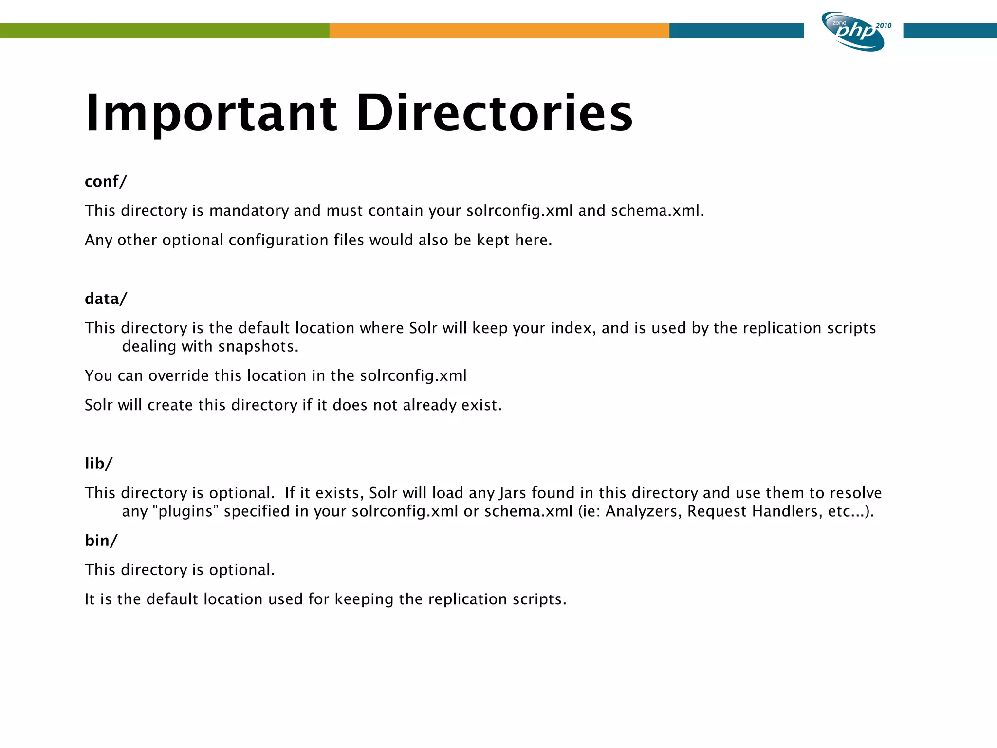 Important Directories conf/ This directory is mandatory and must contain your solrconfig.xml and schema.xml. Any other optional configuration files would also be kept here. data/ This directory is the default location where Solr will keep your index, and is used by the replication scripts dealing with snapshots. You can override this location in the solrconfig.xml Solr will create this directory if it does not already exist. lib/ This directory is optional. If it exists, Solr will load any Jars found in this directory and use them to resolve any "plugins” specified in your solrconfig.xml or schema.xml (ie: Analyzers, Request Handlers, etc...). bin/ This directory is optional. It is the default location used for keeping the replication scripts. 
