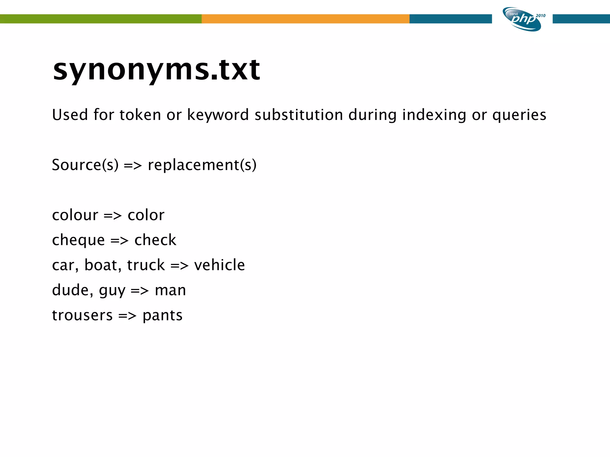 synonyms.txt Used for token or keyword substitution during indexing or queries Source(s) => replacement(s) colour => color cheque => check car, boat, truck => vehicle dude, guy => man trousers => pants 