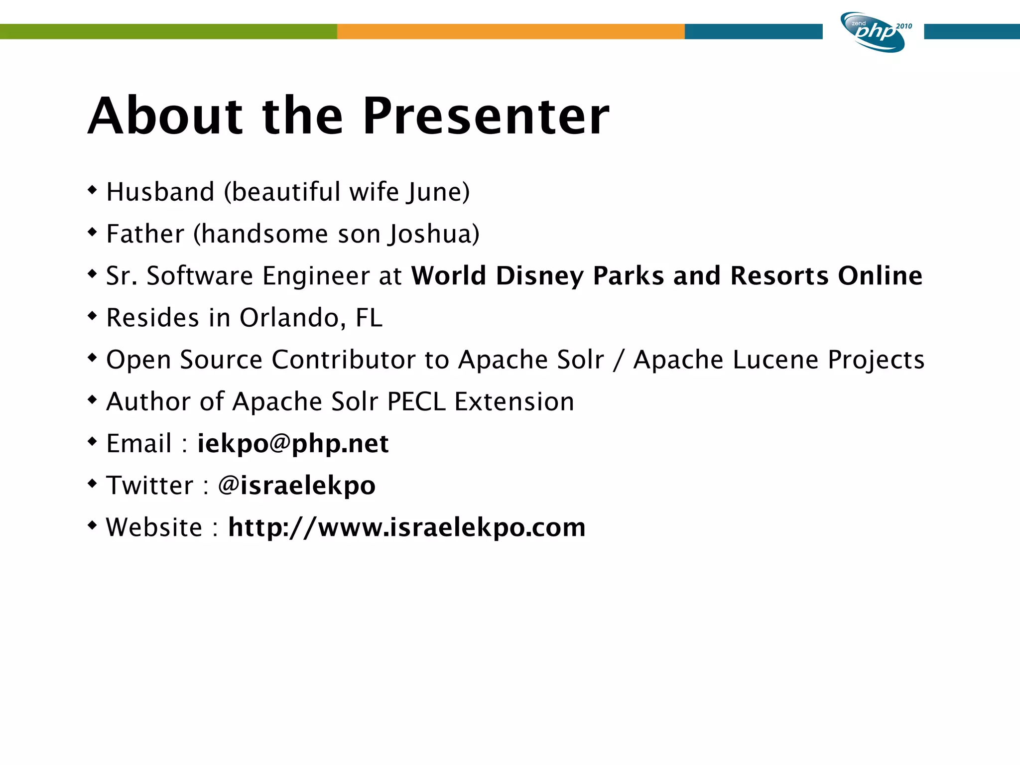 About the Presenter  Husband (beautiful wife June)  Father (handsome son Joshua)  Sr. Software Engineer at World Disney Parks and Resorts Online  Resides in Orlando, FL  Open Source Contributor to Apache Solr / Apache Lucene Projects  Author of Apache Solr PECL Extension  Email : iekpo@php.net  Twitter : @israelekpo  Website : http://www.israelekpo.com 