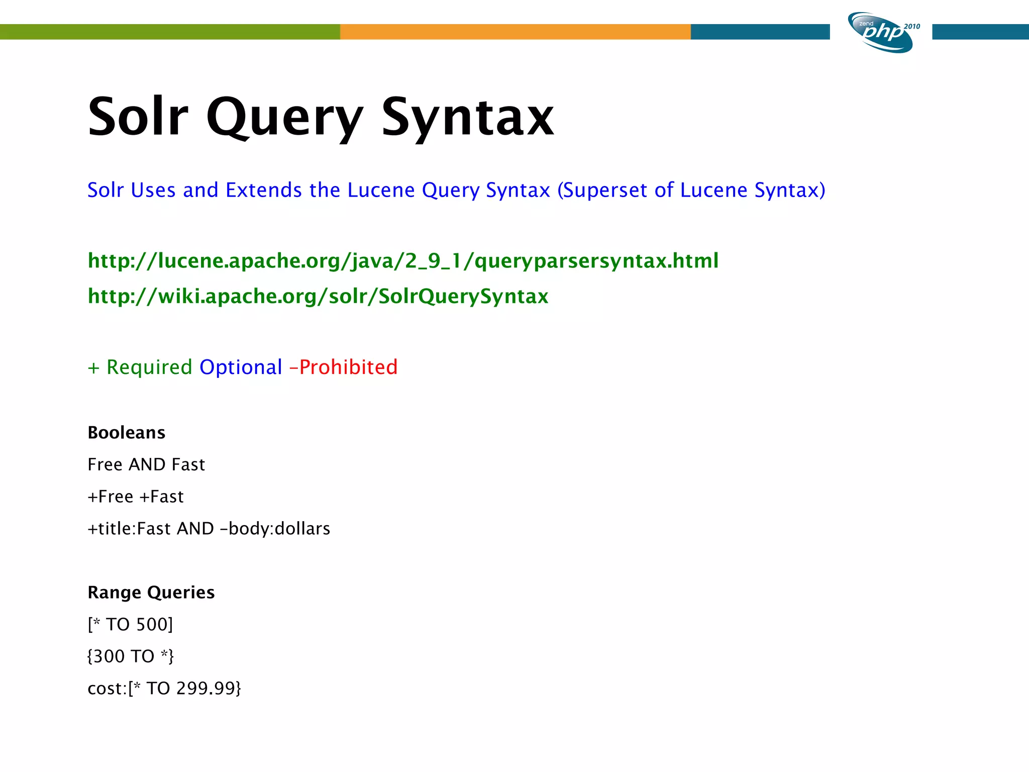 Solr Query Syntax Solr Uses and Extends the Lucene Query Syntax (Superset of Lucene Syntax) http://lucene.apache.org/java/2_9_1/queryparsersyntax.html http://wiki.apache.org/solr/SolrQuerySyntax + Required Optional –Prohibited Booleans Free AND Fast +Free +Fast +title:Fast AND –body:dollars Range Queries [* TO 500] {300 TO *} cost:[* TO 299.99} 