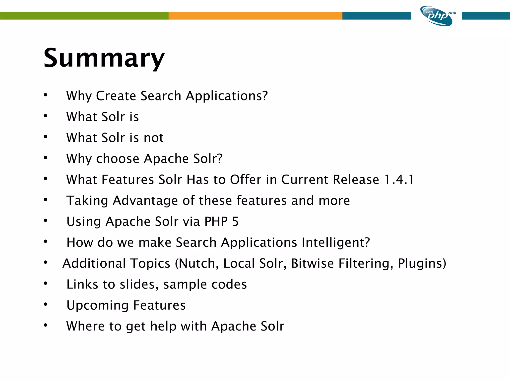 Summary  Why Create Search Applications?  What Solr is  What Solr is not  Why choose Apache Solr?  What Features Solr Has to Offer in Current Release 1.4.1  Taking Advantage of these features and more  Using Apache Solr via PHP 5  How do we make Search Applications Intelligent?  Additional Topics (Nutch, Local Solr, Bitwise Filtering, Plugins)  Links to slides, sample codes  Upcoming Features  Where to get help with Apache Solr 