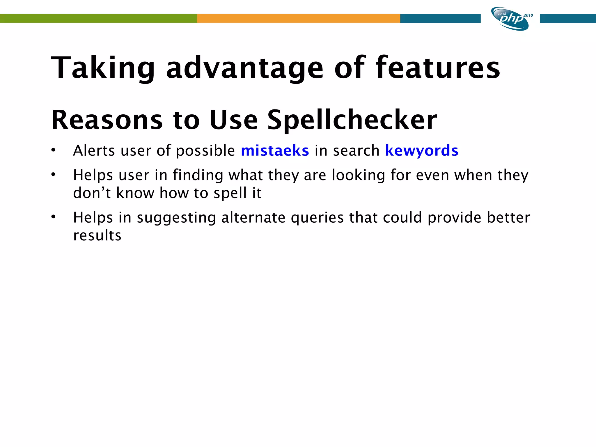 Taking advantage of features Reasons to Use Spellchecker • Alerts user of possible mistaeks in search kewyords • Helps user in finding what they are looking for even when they don’t know how to spell it • Helps in suggesting alternate queries that could provide better results 