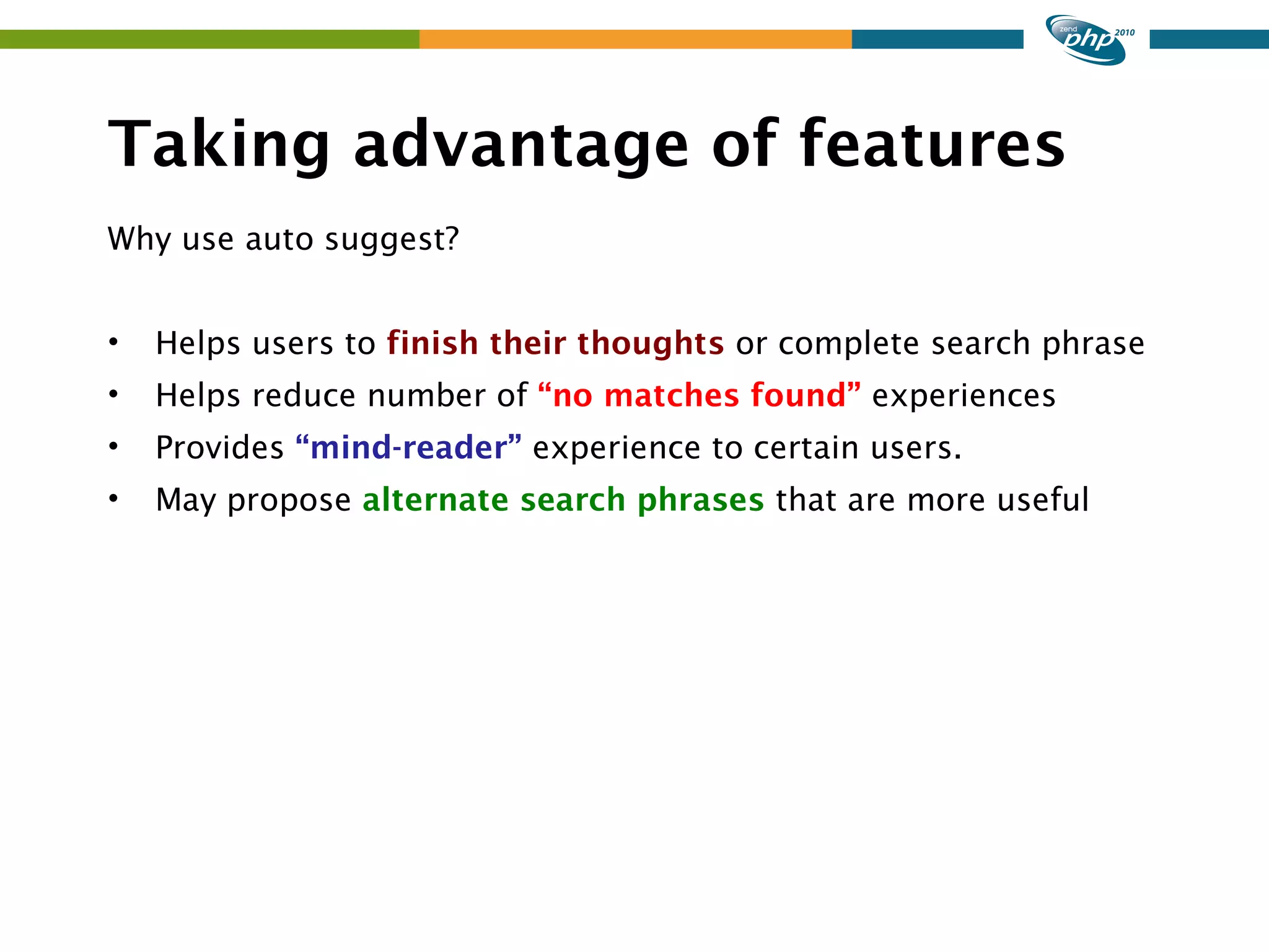 Taking advantage of features Why use auto suggest? • Helps users to finish their thoughts or complete search phrase • Helps reduce number of “no matches found” experiences • Provides “mind-reader” experience to certain users. • May propose alternate search phrases that are more useful 