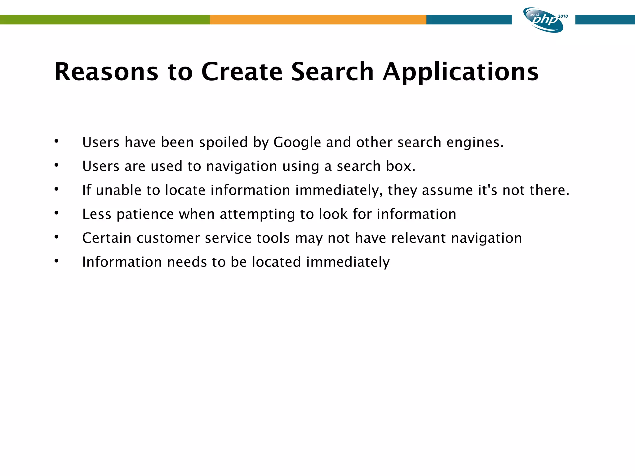 Reasons to Create Search Applications  Users have been spoiled by Google and other search engines.  Users are used to navigation using a search box.  If unable to locate information immediately, they assume it's not there.  Less patience when attempting to look for information  Certain customer service tools may not have relevant navigation  Information needs to be located immediately 