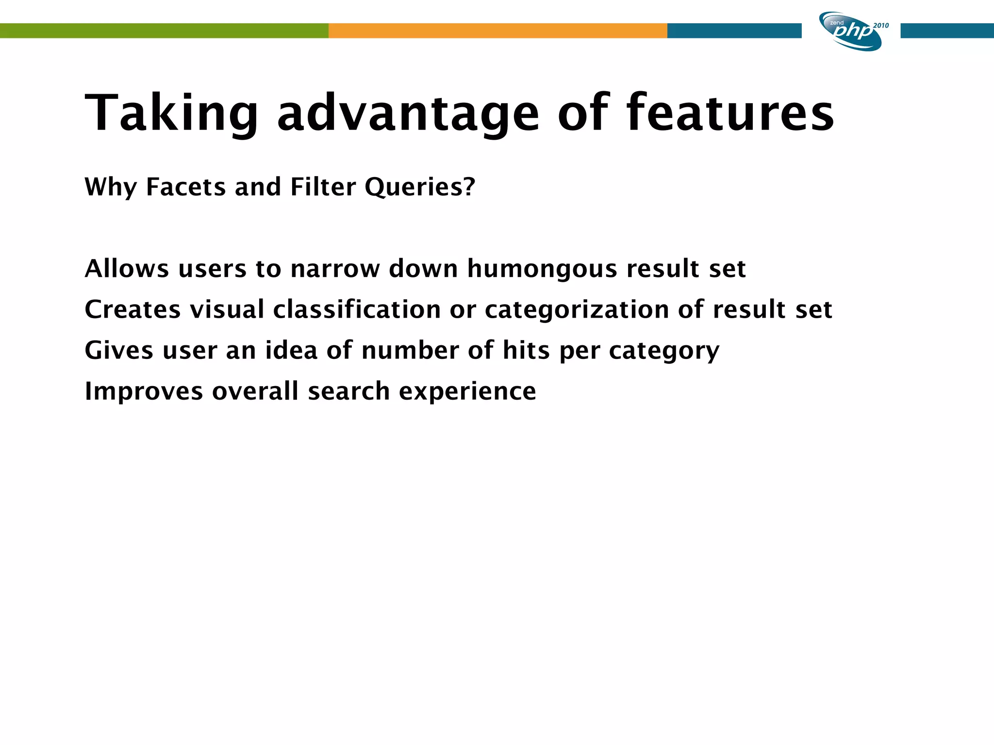 Taking advantage of features Why Facets and Filter Queries? Allows users to narrow down humongous result set Creates visual classification or categorization of result set Gives user an idea of number of hits per category Improves overall search experience 