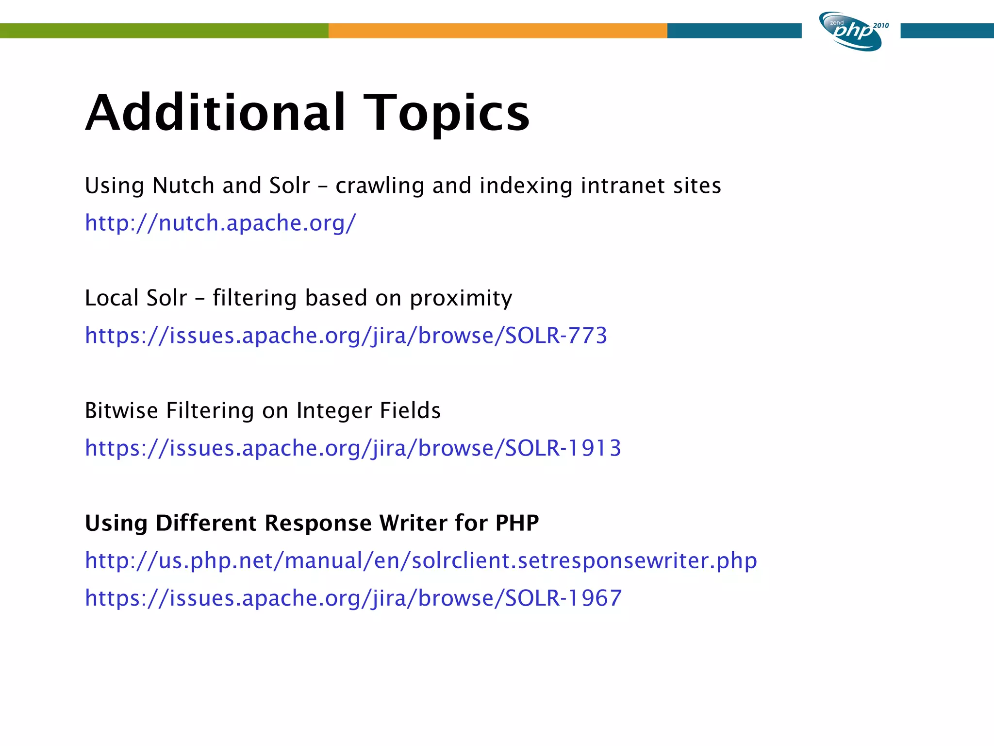 Additional Topics Using Nutch and Solr – crawling and indexing intranet sites http://nutch.apache.org/ Local Solr – filtering based on proximity https://issues.apache.org/jira/browse/SOLR-773 Bitwise Filtering on Integer Fields https://issues.apache.org/jira/browse/SOLR-1913 Using Different Response Writer for PHP http://us.php.net/manual/en/solrclient.setresponsewriter.php https://issues.apache.org/jira/browse/SOLR-1967 