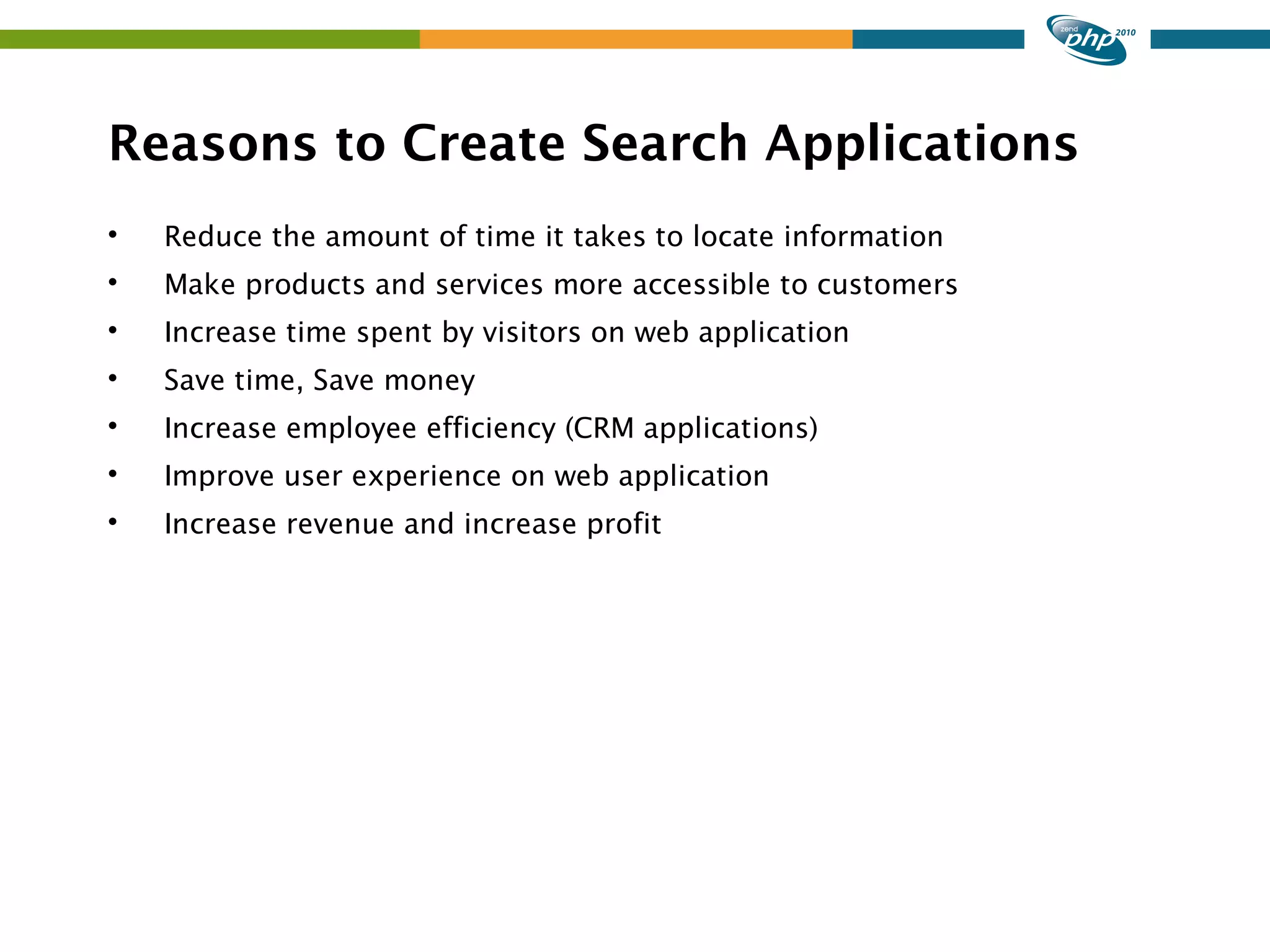 Reasons to Create Search Applications  Reduce the amount of time it takes to locate information  Make products and services more accessible to customers  Increase time spent by visitors on web application  Save time, Save money  Increase employee efficiency (CRM applications)  Improve user experience on web application  Increase revenue and increase profit 