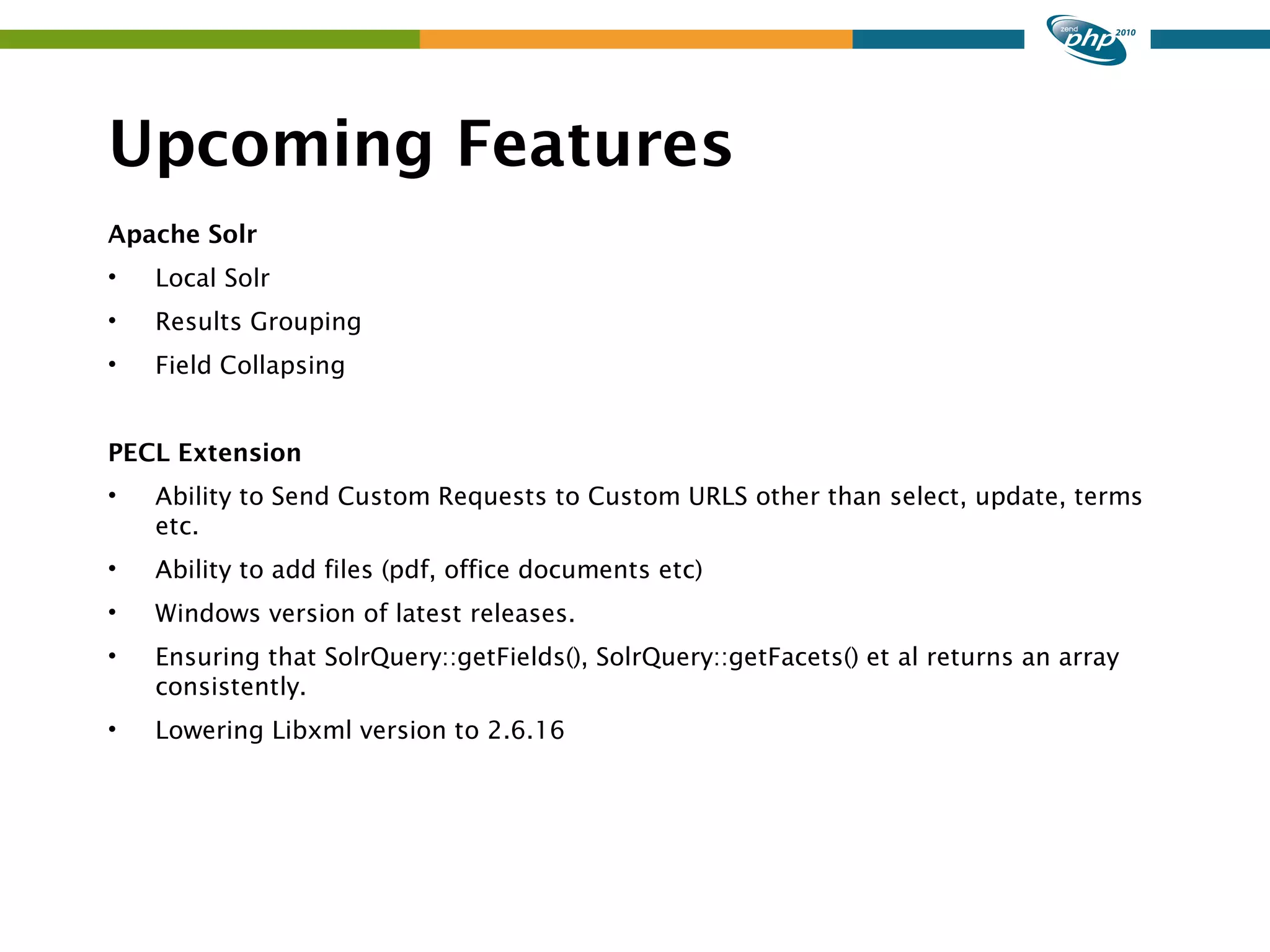 Upcoming Features Apache Solr • Local Solr • Results Grouping • Field Collapsing PECL Extension • Ability to Send Custom Requests to Custom URLS other than select, update, terms etc. • Ability to add files (pdf, office documents etc) • Windows version of latest releases. • Ensuring that SolrQuery::getFields(), SolrQuery::getFacets() et al returns an array consistently. • Lowering Libxml version to 2.6.16 