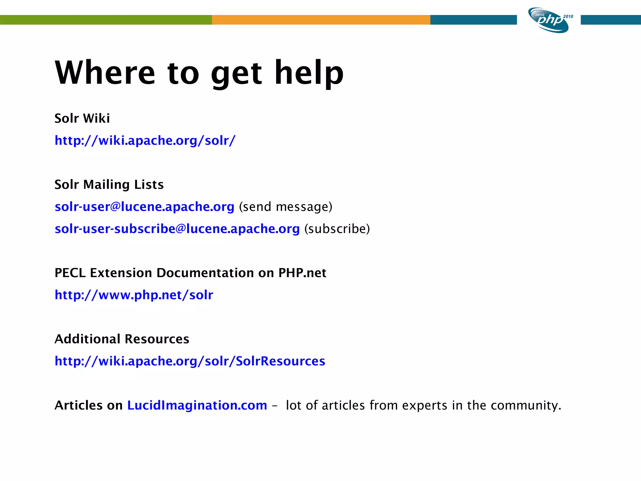 Where to get help Solr Wiki http://wiki.apache.org/solr/ Solr Mailing Lists solr-user@lucene.apache.org (send message) solr-user-subscribe@lucene.apache.org (subscribe) PECL Extension Documentation on PHP.net http://www.php.net/solr Additional Resources http://wiki.apache.org/solr/SolrResources Articles on LucidImagination.com – lot of articles from experts in the community. 