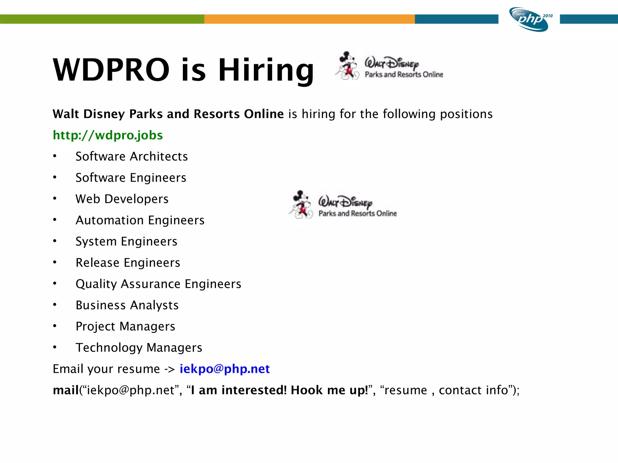 WDPRO is Hiring Walt Disney Parks and Resorts Online is hiring for the following positions http://wdpro.jobs • Software Architects • Software Engineers • Web Developers • Automation Engineers • System Engineers • Release Engineers • Quality Assurance Engineers • Business Analysts • Project Managers • Technology Managers Email your resume -> iekpo@php.net mail(“iekpo@php.net”, “I am interested! Hook me up!”, “resume , contact info”); 