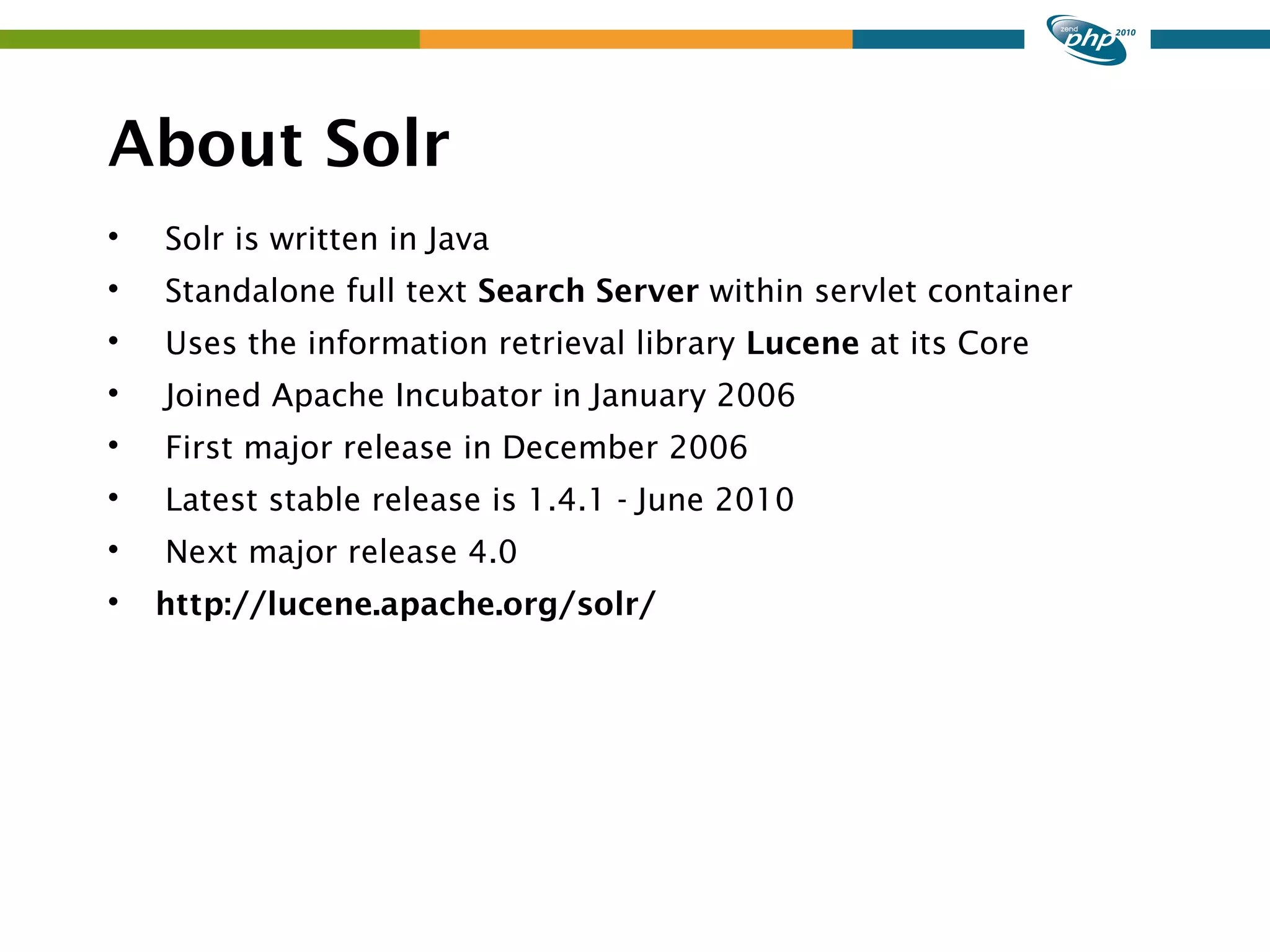 About Solr  Solr is written in Java  Standalone full text Search Server within servlet container  Uses the information retrieval library Lucene at its Core  Joined Apache Incubator in January 2006  First major release in December 2006  Latest stable release is 1.4.1 - June 2010  Next major release 4.0  http://lucene.apache.org/solr/ 