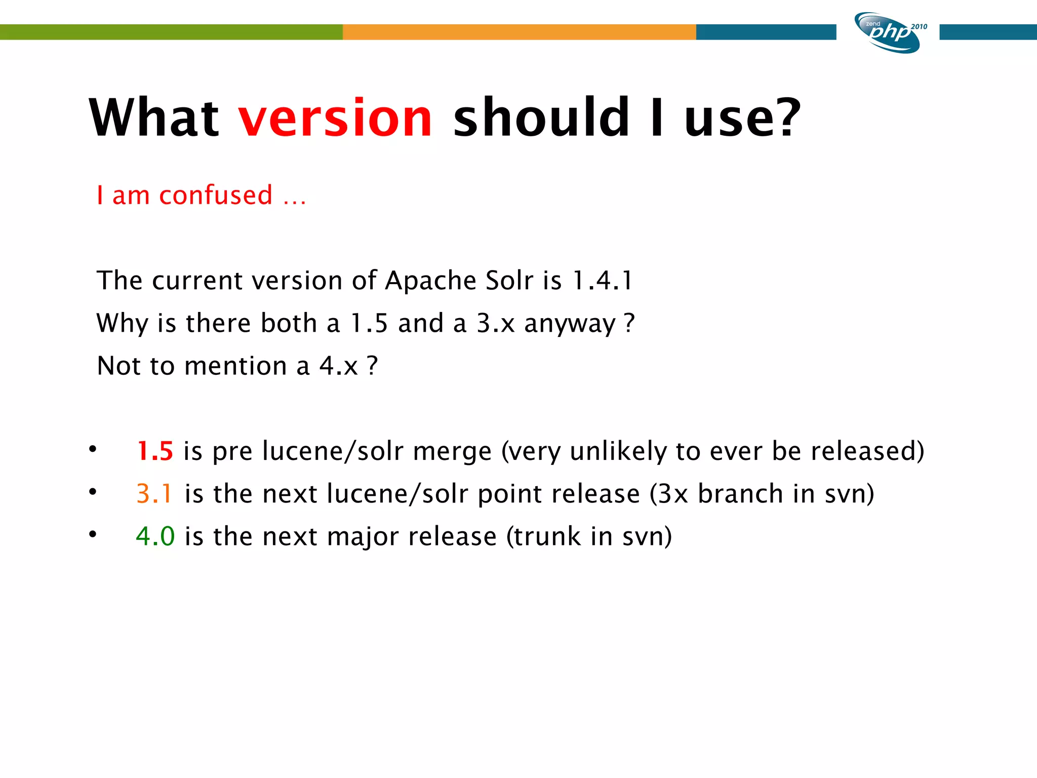 What version should I use? I am confused … The current version of Apache Solr is 1.4.1 Why is there both a 1.5 and a 3.x anyway ? Not to mention a 4.x ?  1.5 is pre lucene/solr merge (very unlikely to ever be released)  3.1 is the next lucene/solr point release (3x branch in svn)  4.0 is the next major release (trunk in svn) 