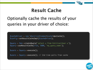 Result Cache
Optionally cache the results of your
queries in your driver of choice:
$cacheDriver = new DoctrineCommonCache...