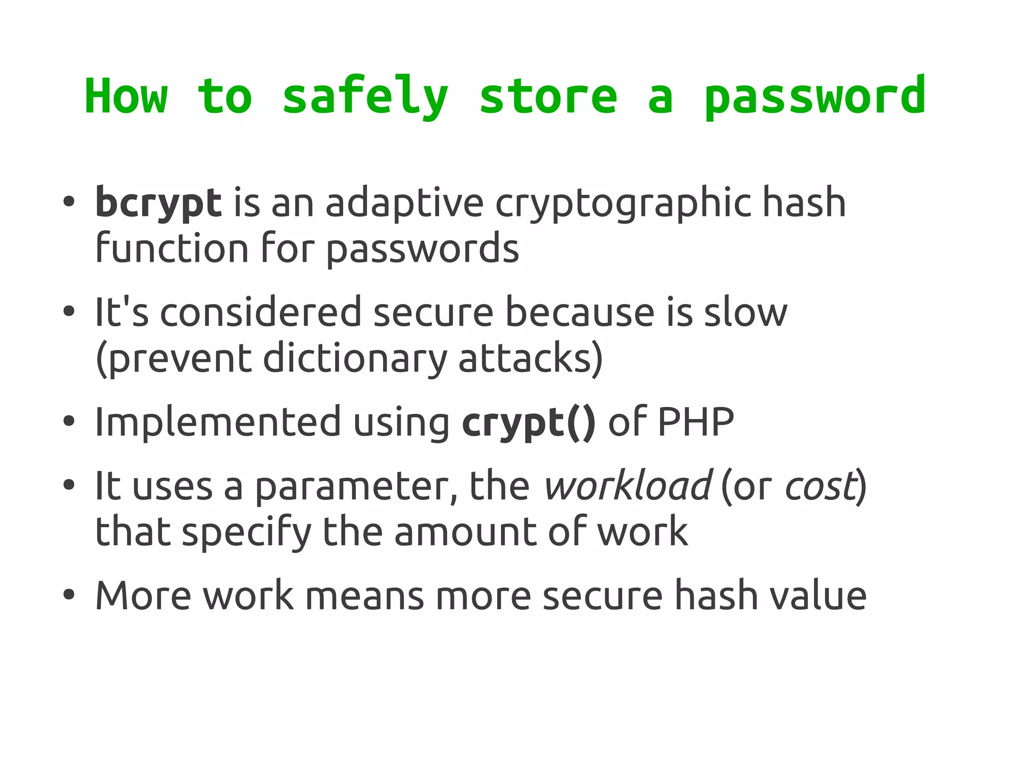 How to safely store a password
●
    bcrypt is an adaptive cryptographic hash
    function for passwords
●
    It's considered secure because is slow
    (prevent dictionary attacks)
●
    Implemented using crypt() of PHP
●
    It uses a parameter, the workload (or cost)
    that specify the amount of work
●
    More work means more secure hash value
 