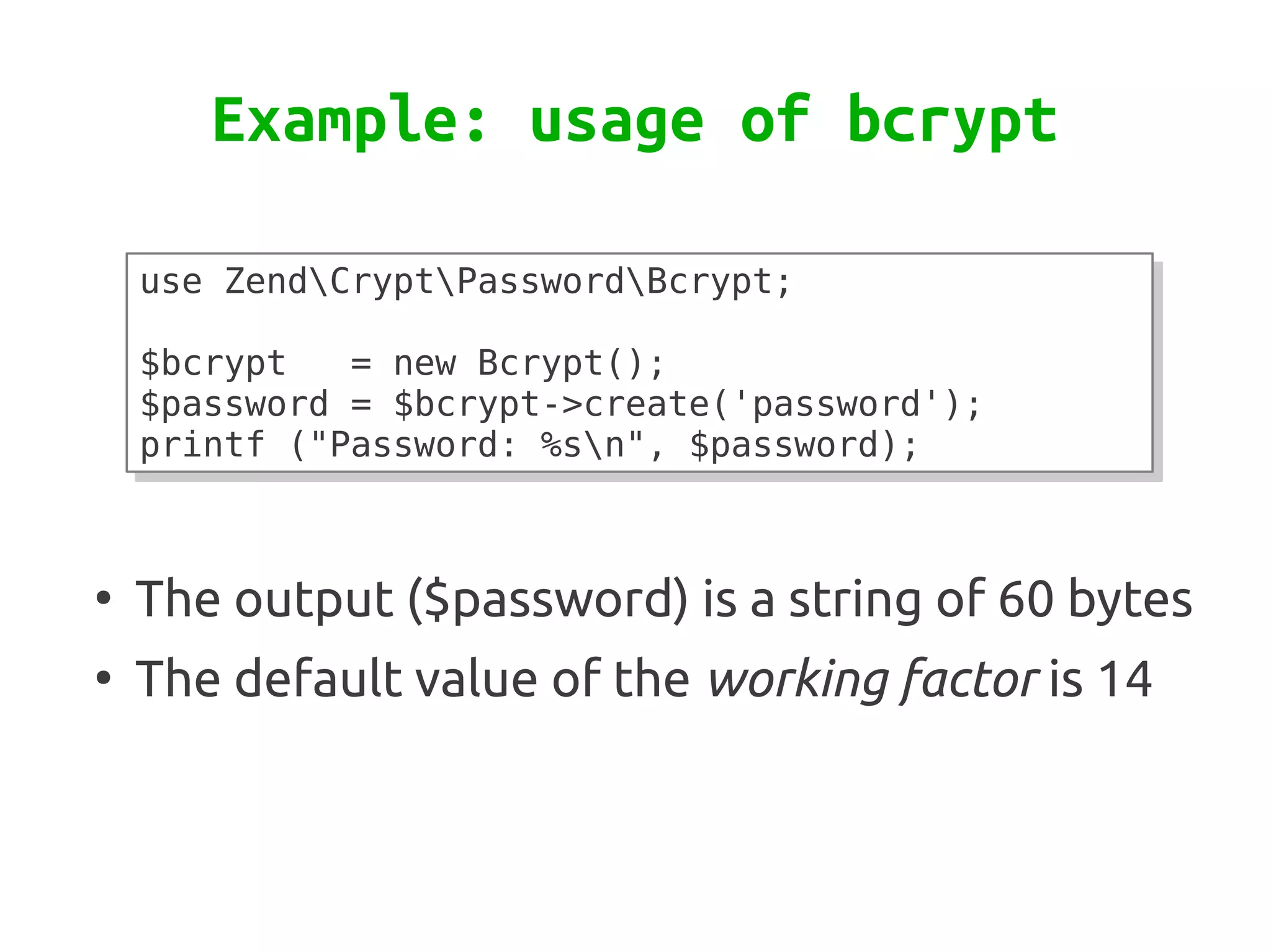 Example: usage of bcrypt

    use ZendCryptPasswordBcrypt;
    use ZendCryptPasswordBcrypt;
     
     
    $bcrypt
    $bcrypt   = new Bcrypt();
              = new Bcrypt();
    $password = $bcrypt->create('password');
    $password = $bcrypt->create('password');
    printf ("Password: %sn", $password);
    printf ("Password: %sn", $password);


●
    The output ($password) is a string of 60 bytes
●
    The default value of the working factor is 14
 