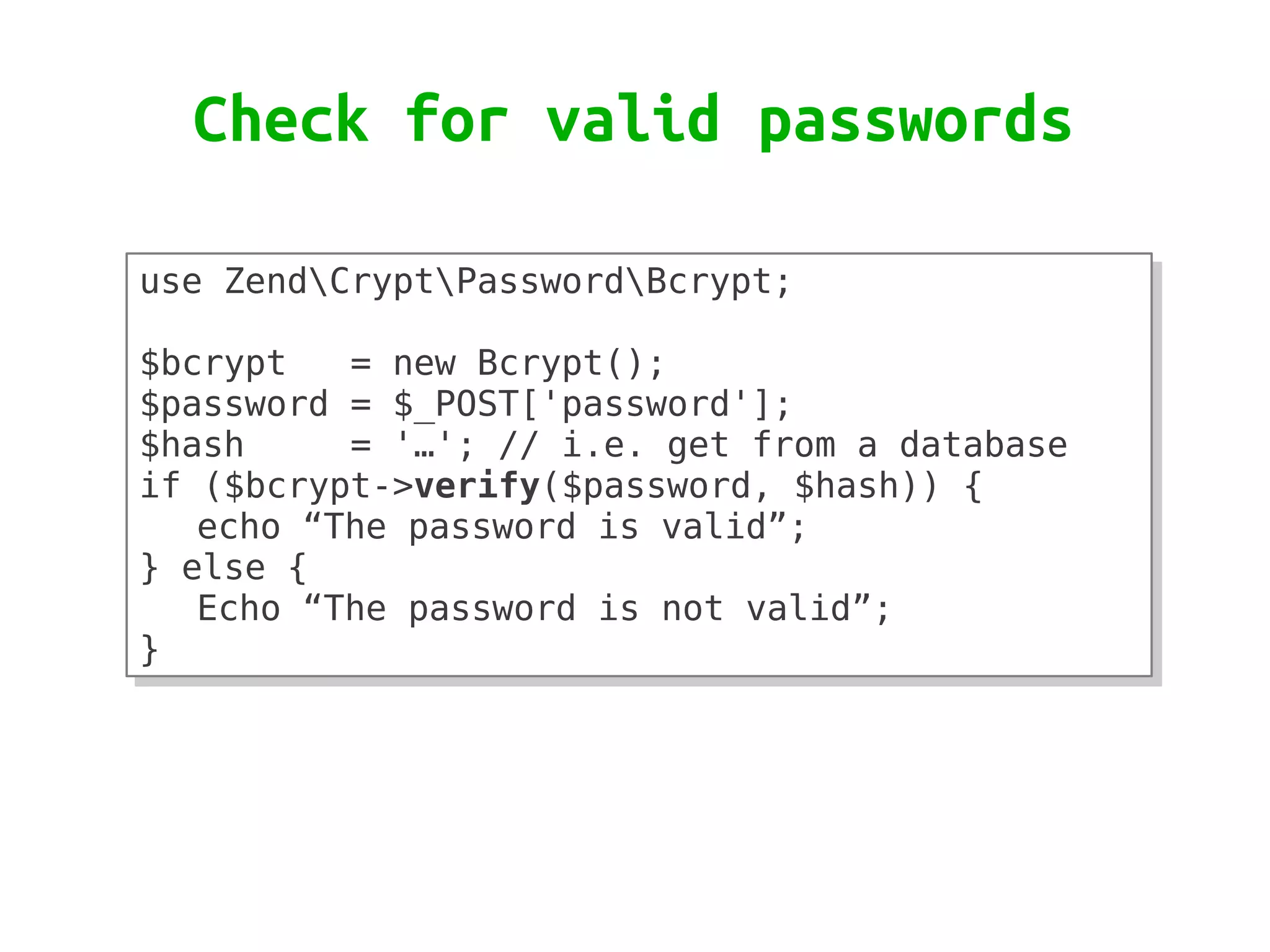 Check for valid passwords

use ZendCryptPasswordBcrypt;
use ZendCryptPasswordBcrypt;
 
 
$bcrypt
$bcrypt   = new Bcrypt();
           = new Bcrypt();
$password = $_POST['password'];
$password = $_POST['password'];
$hash
$hash     = '…'; // i.e. get from a database
           = '…'; // i.e. get from a database
if ($bcrypt->verify($password, $hash)) {
if ($bcrypt->verify($password, $hash)) {
   echo “The password is valid”;
   echo “The password is valid”;
} else {
} else {
   Echo “The password is not valid”;
   Echo “The password is not valid”;
}
}
 