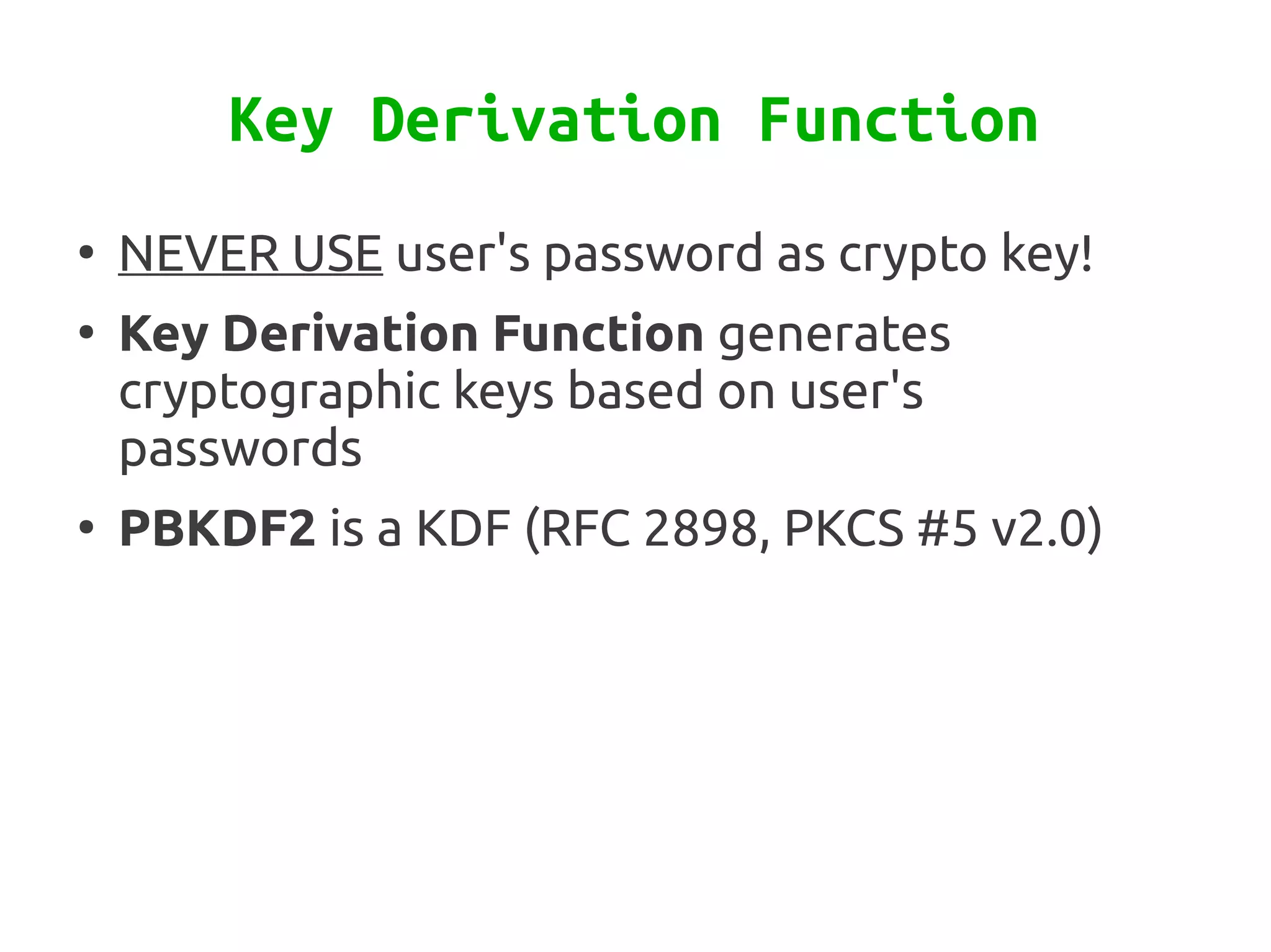 Key Derivation Function
●
    NEVER USE user's password as crypto key!
●
    Key Derivation Function generates
    cryptographic keys based on user's
    passwords
●
    PBKDF2 is a KDF (RFC 2898, PKCS #5 v2.0)
 