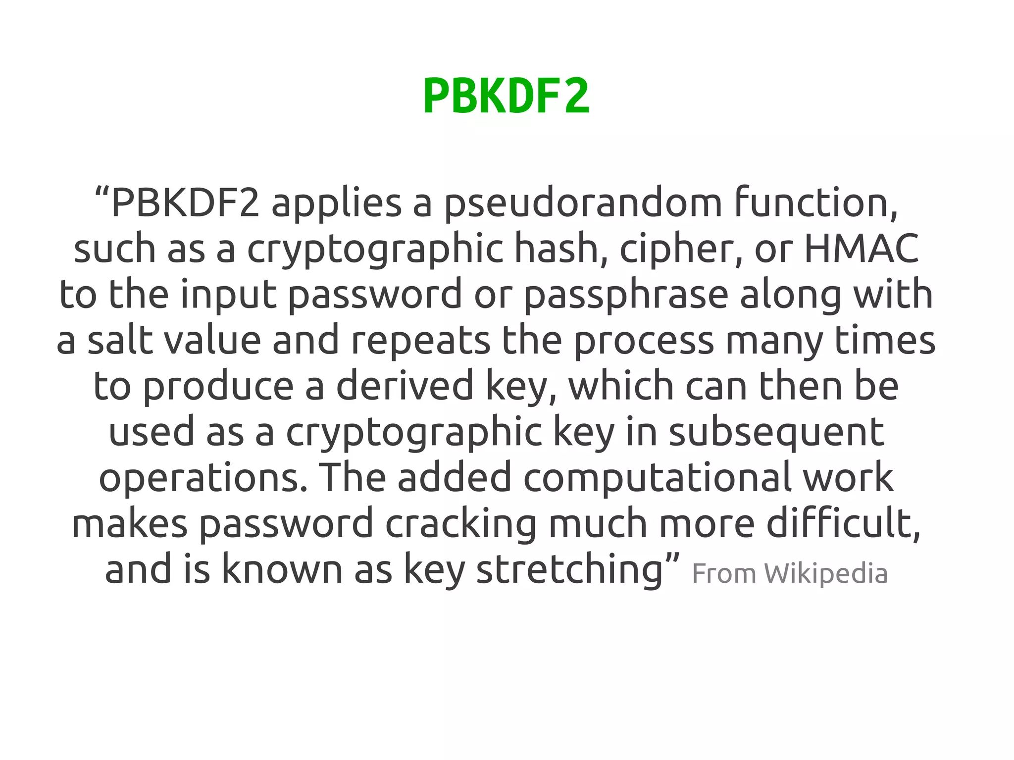 PBKDF2
  “PBKDF2 applies a pseudorandom function,
 such as a cryptographic hash, cipher, or HMAC
to the input password or passphrase along with
a salt value and repeats the process many times
  to produce a derived key, which can then be
   used as a cryptographic key in subsequent
   operations. The added computational work
 makes password cracking much more difficult,
   and is known as key stretching” From Wikipedia
 