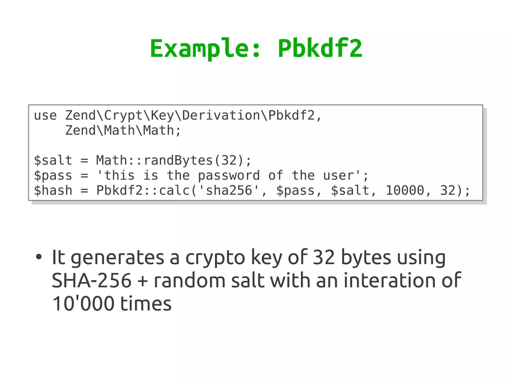 Example: Pbkdf2

use ZendCryptKeyDerivationPbkdf2,
use ZendCryptKeyDerivationPbkdf2,
    ZendMathMath;
    ZendMathMath;
 
 
$salt = Math::randBytes(32);
$salt = Math::randBytes(32);
$pass = 'this is the password of the user';
$pass = 'this is the password of the user';
$hash = Pbkdf2::calc('sha256', $pass, $salt, 10000, 32);
$hash = Pbkdf2::calc('sha256', $pass, $salt, 10000, 32);



●
    It generates a crypto key of 32 bytes using
    SHA-256 + random salt with an interation of
    10'000 times
 