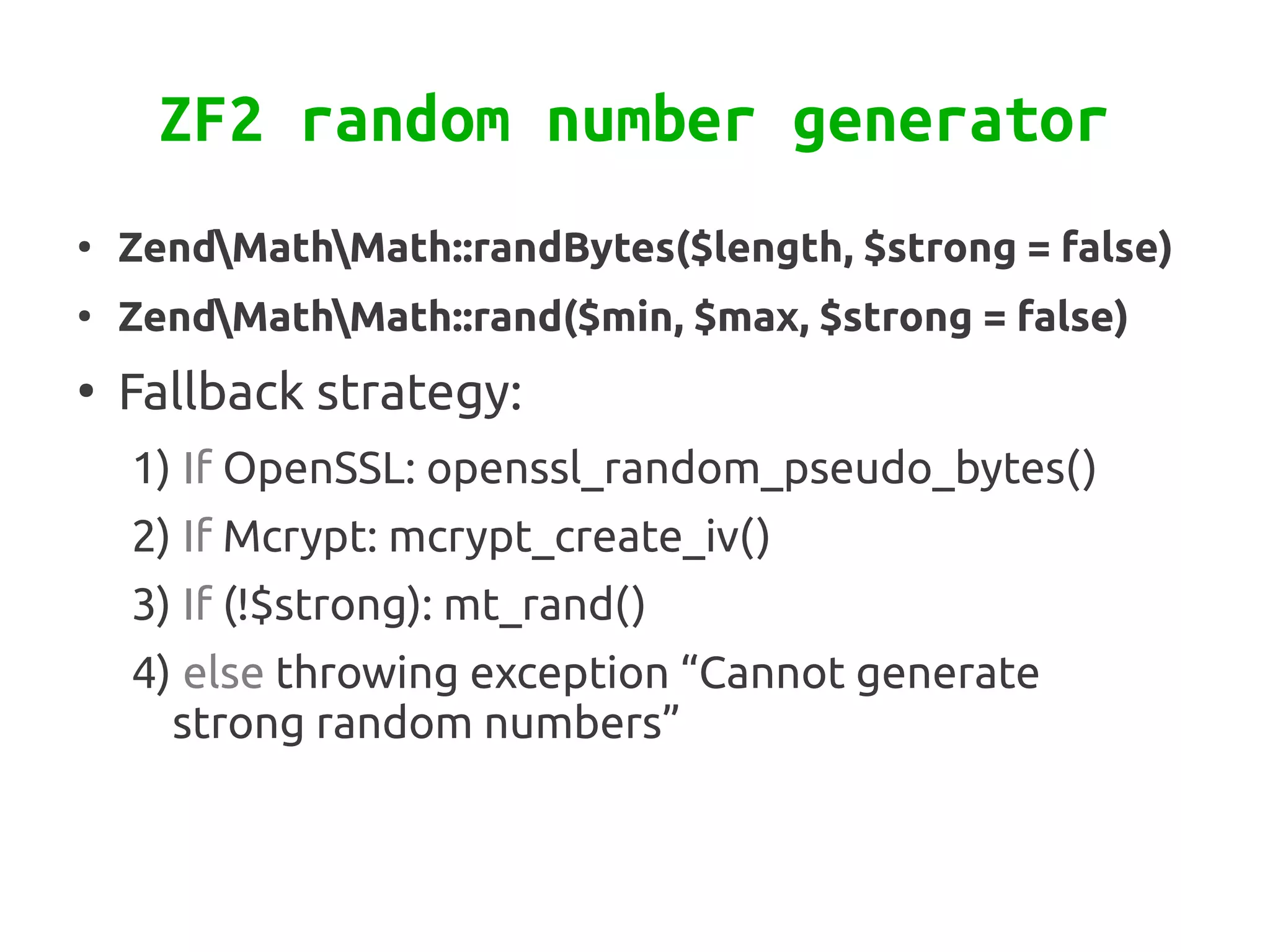ZF2 random number generator
●
    ZendMathMath::randBytes($length, $strong = false)
●
    ZendMathMath::rand($min, $max, $strong = false)
●
    Fallback strategy:
    1) If OpenSSL: openssl_random_pseudo_bytes()
    2) If Mcrypt: mcrypt_create_iv()
    3) If (!$strong): mt_rand()
    4) else throwing exception “Cannot generate
      strong random numbers”
 