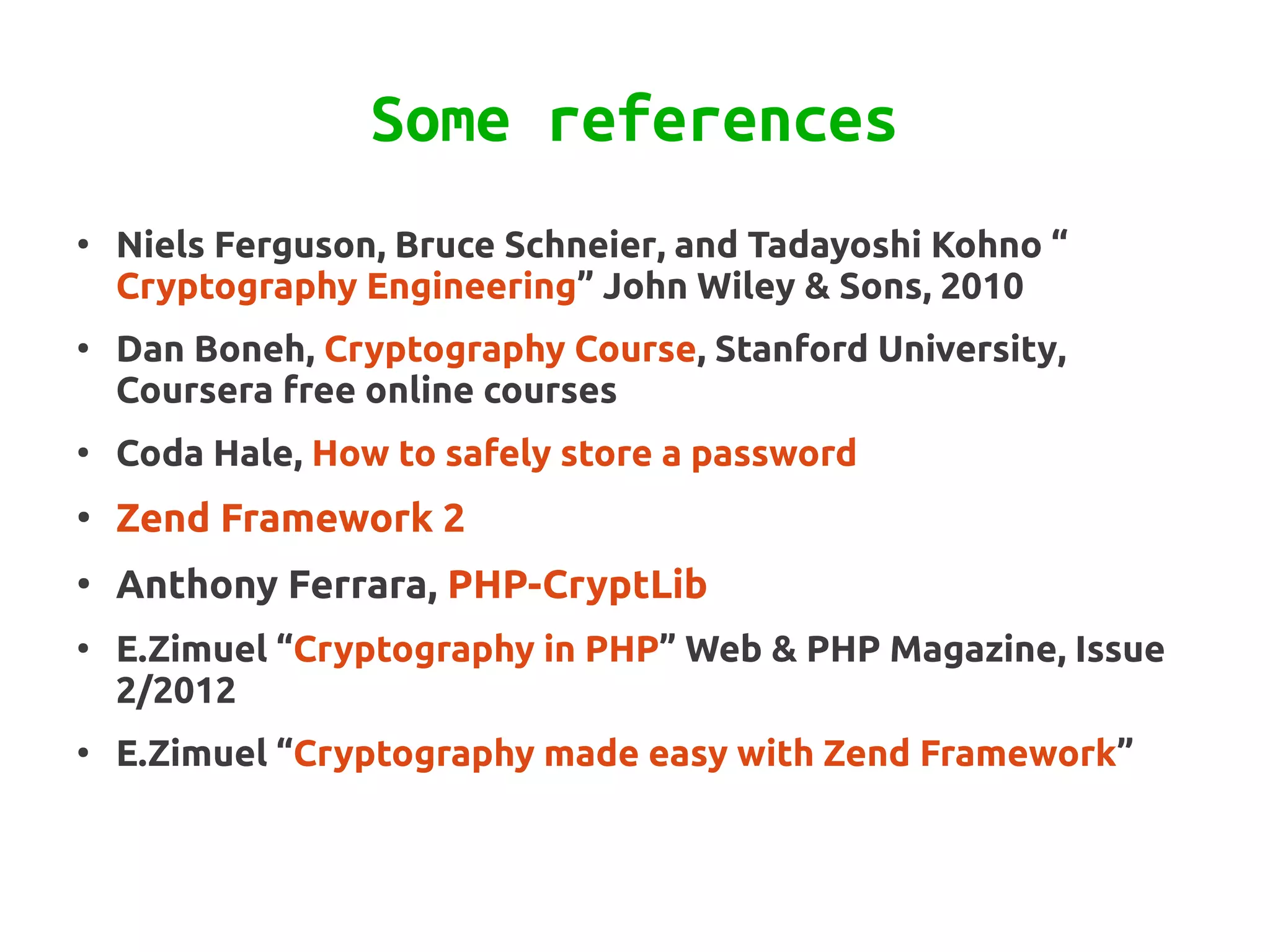 Some references
●
    Niels Ferguson, Bruce Schneier, and Tadayoshi Kohno “
    Cryptography Engineering” John Wiley & Sons, 2010
●
    Dan Boneh, Cryptography Course, Stanford University,
    Coursera free online courses
●
    Coda Hale, How to safely store a password
●
    Zend Framework 2
●
    Anthony Ferrara, PHP-CryptLib
●
    E.Zimuel “Cryptography in PHP” Web & PHP Magazine, Issue
    2/2012
●
    E.Zimuel “Cryptography made easy with Zend Framework”
 