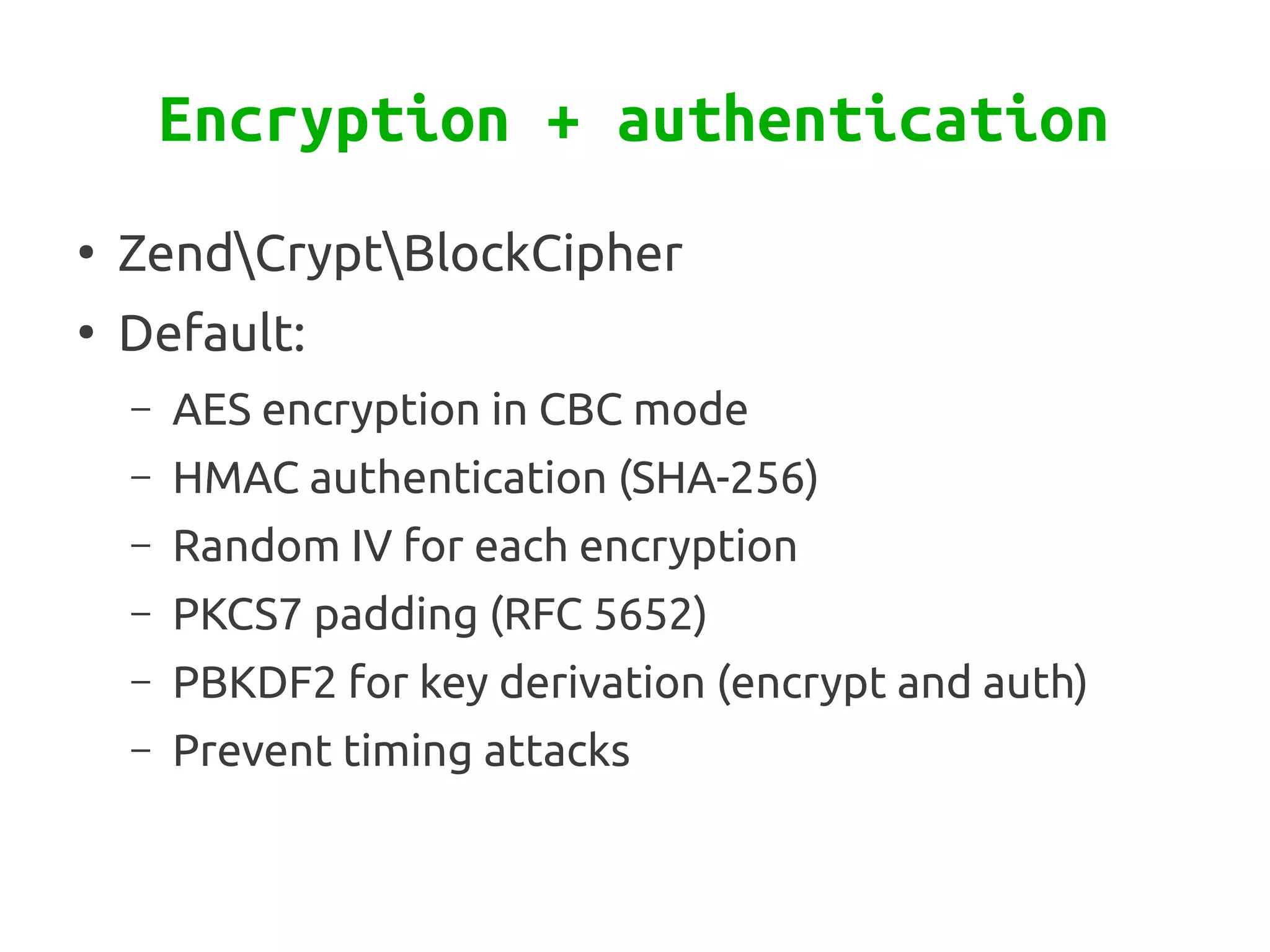 Encryption + authentication
●
    ZendCryptBlockCipher
●
    Default:
    –   AES encryption in CBC mode
    –   HMAC authentication (SHA-256)
    –   Random IV for each encryption
    –   PKCS7 padding (RFC 5652)
    –   PBKDF2 for key derivation (encrypt and auth)
    –   Prevent timing attacks
 