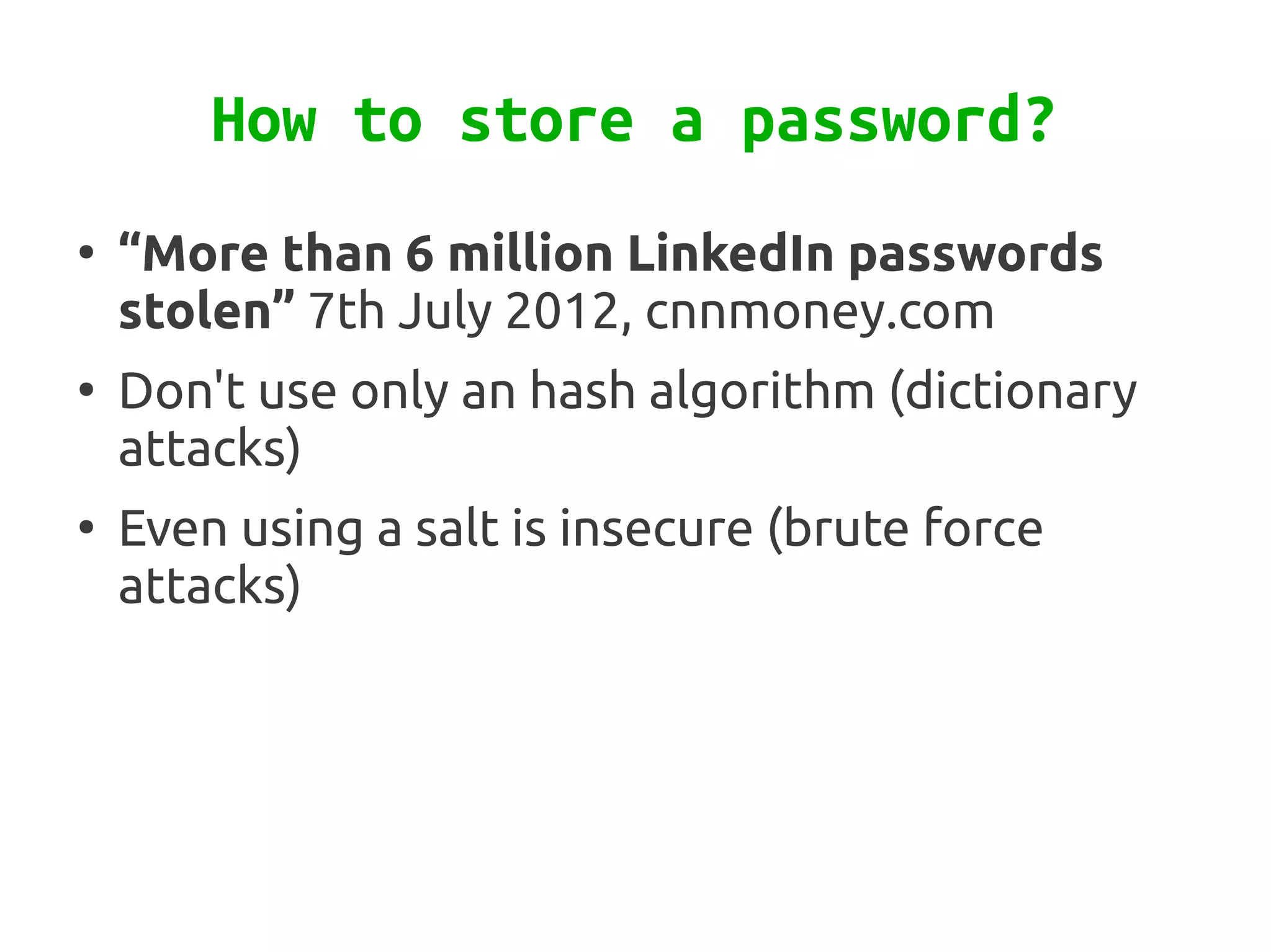 How to store a password?
●
    “More than 6 million LinkedIn passwords
    stolen” 7th July 2012, cnnmoney.com
●
    Don't use only an hash algorithm (dictionary
    attacks)
●
    Even using a salt is insecure (brute force
    attacks)
 
