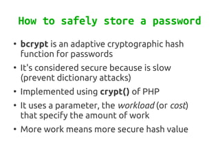 How to safely store a password
●
    bcrypt is an adaptive cryptographic hash
    function for passwords
●
    It's considered secure because is slow
    (prevent dictionary attacks)
●
    Implemented using crypt() of PHP
●
    It uses a parameter, the workload (or cost)
    that specify the amount of work
●
    More work means more secure hash value
 