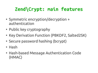 ZendCrypt: main features
●
    Symmetric encryption/decryption +
    authentication
●
    Public key cryptography
●
    Key Derivation Function (PBKDF2, Salted2SK)
●
    Secure password hashing (bcrypt)
●
    Hash
●
    Hash-based Message Authentication Code
    (HMAC)
 