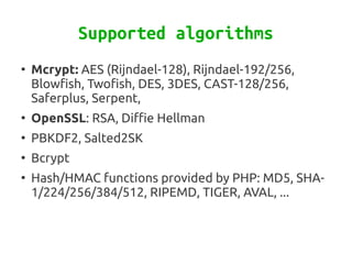 Supported algorithms
●
    Mcrypt: AES (Rijndael-128), Rijndael-192/256,
    Blowfish, Twofish, DES, 3DES, CAST-128/256,
    Saferplus, Serpent,
●
    OpenSSL: RSA, Diffie Hellman
●
    PBKDF2, Salted2SK
●
    Bcrypt
●
    Hash/HMAC functions provided by PHP: MD5, SHA-
    1/224/256/384/512, RIPEMD, TIGER, AVAL, ...
 
