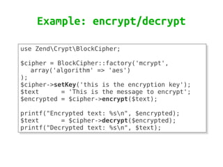 Example: encrypt/decrypt

use ZendCryptBlockCipher;
use ZendCryptBlockCipher;
 
 
$cipher = BlockCipher::factory('mcrypt',
$cipher = BlockCipher::factory('mcrypt',
   array('algorithm' => 'aes')
   array('algorithm' => 'aes')
);
);
$cipher->setKey('this is the encryption key');
$cipher->setKey('this is the encryption key');
$text
$text      = 'This is the message to encrypt';
            = 'This is the message to encrypt';
$encrypted = $cipher->encrypt($text);
$encrypted = $cipher->encrypt($text);
 
 
printf("Encrypted text: %sn", $encrypted);
printf("Encrypted text: %sn", $encrypted);
$text
$text      = $cipher->decrypt($encrypted);
            = $cipher->decrypt($encrypted);
printf("Decrypted text: %sn", $text);
printf("Decrypted text: %sn", $text);
 