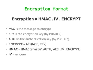 Encryption format
      Encryption = HMAC . IV . ENCRYPT

●
    MSG is the message to encrypt
●
    KEY is the encryption key (by PBKDF2)
●
    AUTH is the authentication key (by PBKDF2)
●
    ENCRYPT = AES(MSG, KEY)
●
    HMAC = HMAC('sha256', AUTH, 'AES' . IV . ENCRYPT)
●
    IV = random
 