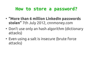 How to store a password?
●
    “More than 6 million LinkedIn passwords
    stolen” 7th July 2012, cnnmoney.com
●
    Don't use only an hash algorithm (dictionary
    attacks)
●
    Even using a salt is insecure (brute force
    attacks)
 