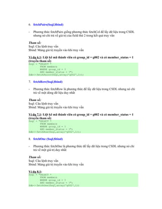 6. fetchPairs($sql,$bind)

-   Phương thức fetchPairs giống phương thức fetchCol để lấy dữ liệu trong CSDL
    nhưng nó chỉ trả về giá trị của field thứ 2 trong kết quả truy vấn

Tham số:
$sql: Câu lệnh truy vấn
$bind: Mảng giá trị truyền vào khi truy vấn

Ví dụ 6.1: Liệt kê mã thành viên có group_id = g002 và có member_status = 1
(truyền tham số)
$sql = "SELECT *
        FROM members
        WHERE group_id = ?
        AND member_status = ?";
$db-> fetchPairs($sql,array('g002',1));


7. fetchRow($sql,$bind)

-   Phương thức fetchRow là phương thức để lấy dữ liệu trong CSDL nhưng nó chỉ
    trả về một dòng dữ liệu duy nhất

Tham số:
$sql: Câu lệnh truy vấn
$bind: Mảng giá trị truyền vào khi truy vấn

Ví dụ 7.1: Liệt kê mã thành viên có group_id = g002 và có member_status = 1
(truyền tham số)
$sql = "SELECT *
        FROM members
        WHERE group_id = ?
        AND member_status = ?";
$db-> fetchRow($sql,array('g002',1));


8. fetchOne ($sql,$bind)

-   Phương thức fetchOne là phương thức để lấy dữ liệu trong CSDL nhưng nó chỉ
    trả về một giá trị duy nhất

Tham số:
$sql: Câu lệnh truy vấn
$bind: Mảng giá trị truyền vào khi truy vấn

Ví dụ 8.1:
$sql = "SELECT *
        FROM members
        WHERE group_id = ?
        AND member_status = ?";
$db-> fetchOne($sql,array('g002',1))
 
