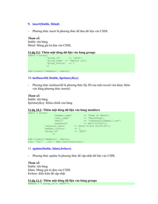 9. insert($table, $bind)

-   Phương thức insert là phương thức để đưa dữ liệu vào CSDL

Tham số:
$table: tên bảng
$bind: Mảng giá trị đưa vào CSDL

Ví dụ 9.1: Thêm một dòng dữ liệu vào bảng groups
$data = array(
             'group_id'      => 'g004',
             'group_name' => 'Nghien cuu',
             'group_status' => 1
             );

$db->insert('members', $data);


10. lastInsertId ($table, $primaryKey)

-   Phương thức lastInsertId là phương thức lấy ID của một record vừa được thêm
    vào bằng phương thức insert()

Tham số:
$table: tên bảng
$primaryKey: Khóa chính của bảng

Ví dụ 10.1: Thêm một dòng dữ liệu vào bảng members
$data = array(
                   'member_name'           => 'Pham Vu Khanh',
                   'user_name'             => 'KhanhPham',
                   'email'                 => 'vukhanh2212@gmail.com',
                   'password'              => md5('123456'),
            'register_date'         => date('Y-m-d 00:00:00'),
            'member_status'         => 1,
            'group_id'              => 'g001'
                  );

$db->insert('members', $data);
echo '<br>' . $id = $db->lastInsertId();


11. update($table, $data,$where)

-   Phương thức update là phương thức để cập nhật dữ liệu vào CSDL

Tham số:
$table: tên bảng
$data: Mảng giá trị đưa vào CSDL
$where: điều kiện để cập nhật

Ví dụ 11.1: Thêm một dòng dữ liệu vào bảng groups
$where = " group_id = 'g004'";
 
