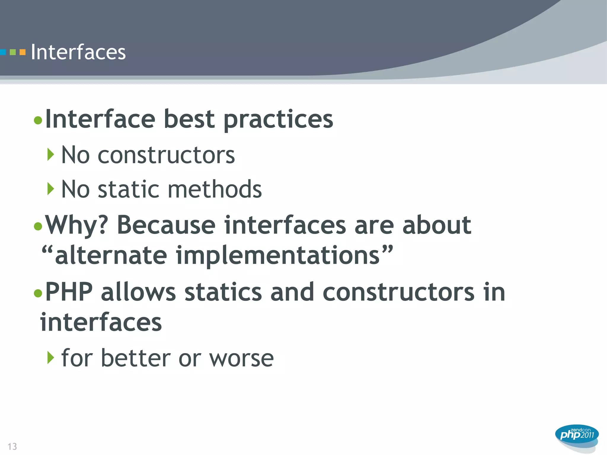 Interfaces


     •Interface best practices
      No constructors
      No static methods
     •Why? Because interfaces are about
      “alternate implementations”
     •PHP allows statics and constructors in
      interfaces
      for better or worse



13
 