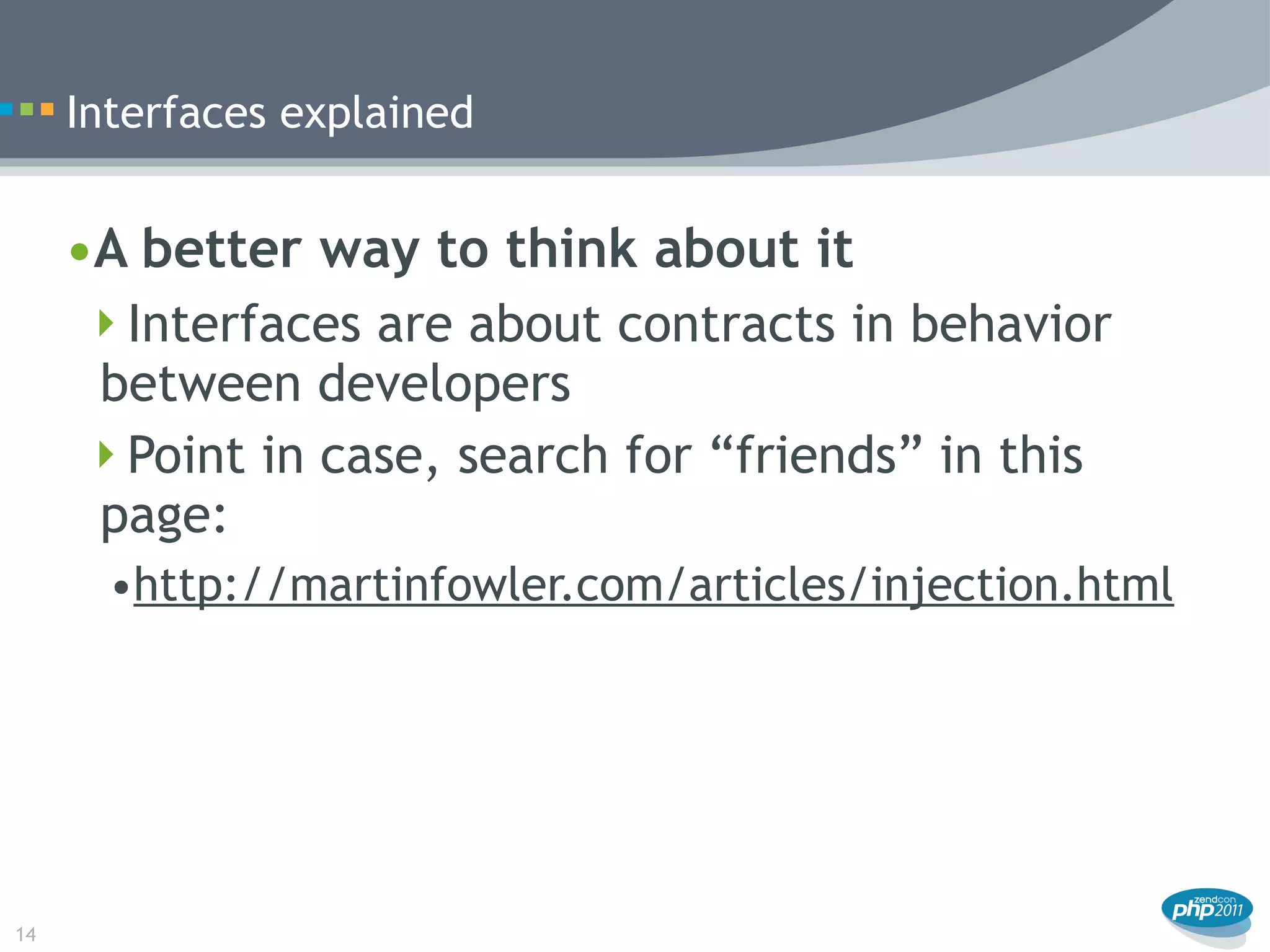 Interfaces explained


     •A better way to think about it
      Interfaces are about contracts in behavior
      between developers
      Point in case, search for “friends” in this
      page:
       •http://martinfowler.com/articles/injection.html




14
 