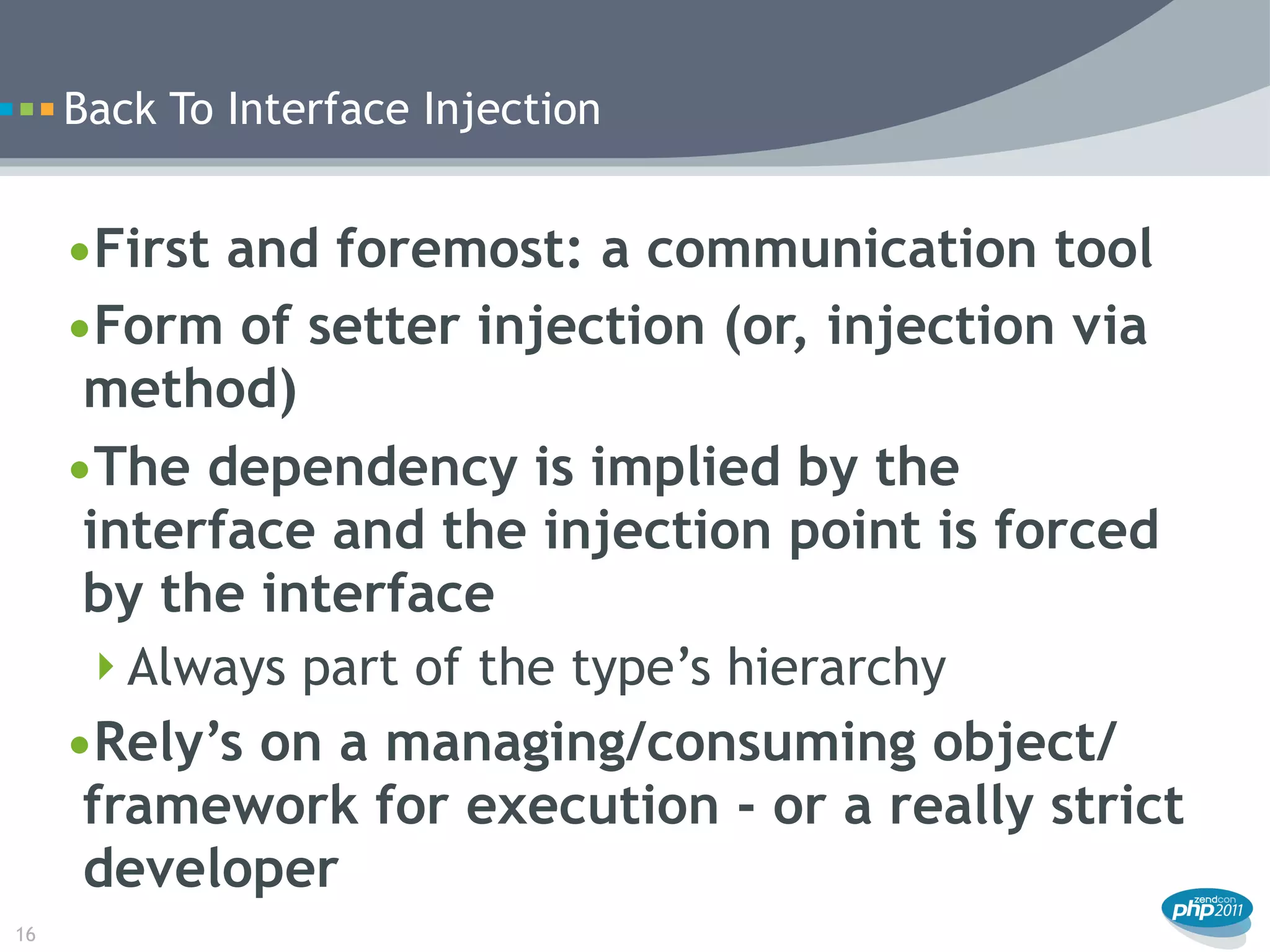Back To Interface Injection


     •First and foremost: a communication tool
     •Form of setter injection (or, injection via
      method)
     •The dependency is implied by the
      interface and the injection point is forced
      by the interface
      Always part of the type’s hierarchy
     •Rely’s on a managing/consuming object/
      framework for execution - or a really strict
      developer
16
 