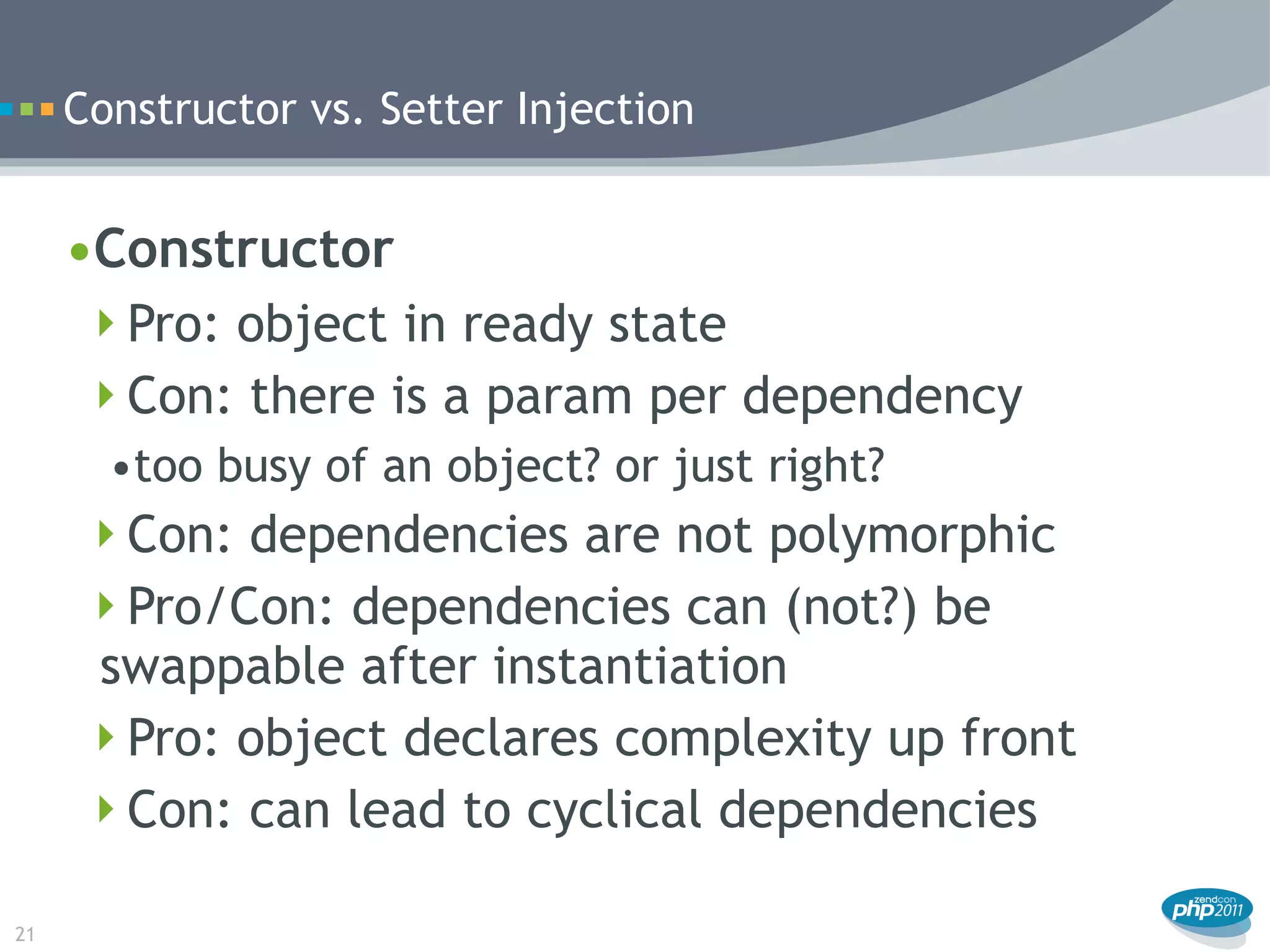 Constructor vs. Setter Injection


     •Constructor
      Pro: object in ready state
      Con: there is a param per dependency
       •too busy of an object? or just right?
     Con: dependencies are not polymorphic
     Pro/Con: dependencies can (not?) be
     swappable after instantiation
     Pro: object declares complexity up front
     Con: can lead to cyclical dependencies

21
 