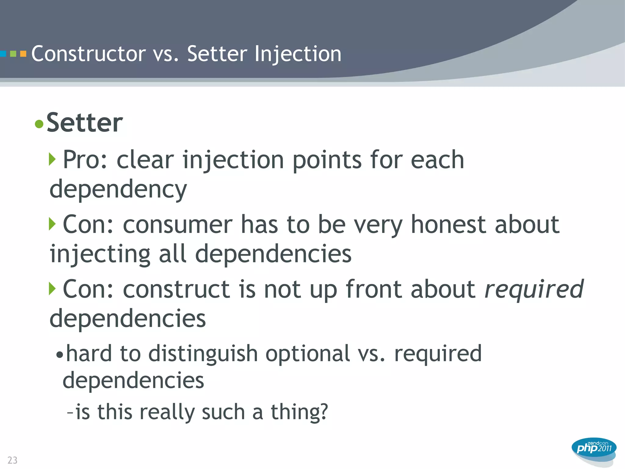Constructor vs. Setter Injection


     •Setter
      Pro: clear injection points for each
      dependency
      Con: consumer has to be very honest about
      injecting all dependencies
      Con: construct is not up front about required
      dependencies
       •hard to distinguish optional vs. required
        dependencies
        –is this really such a thing?

23
 