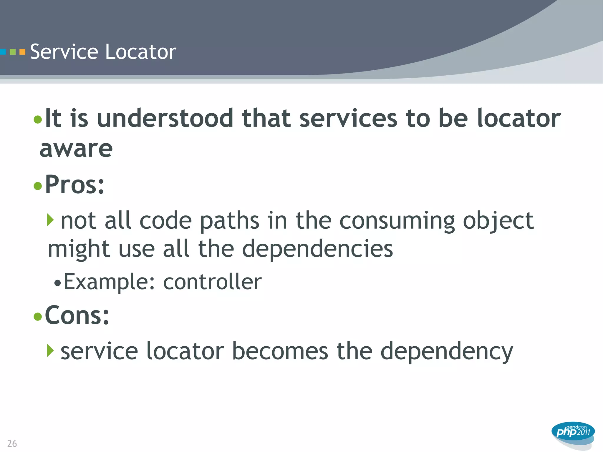 Service Locator


     •It is understood that services to be locator
      aware
     •Pros:
      not all code paths in the consuming object
       might use all the dependencies
       •Example: controller
     •Cons:
      service locator becomes the dependency



26
 
