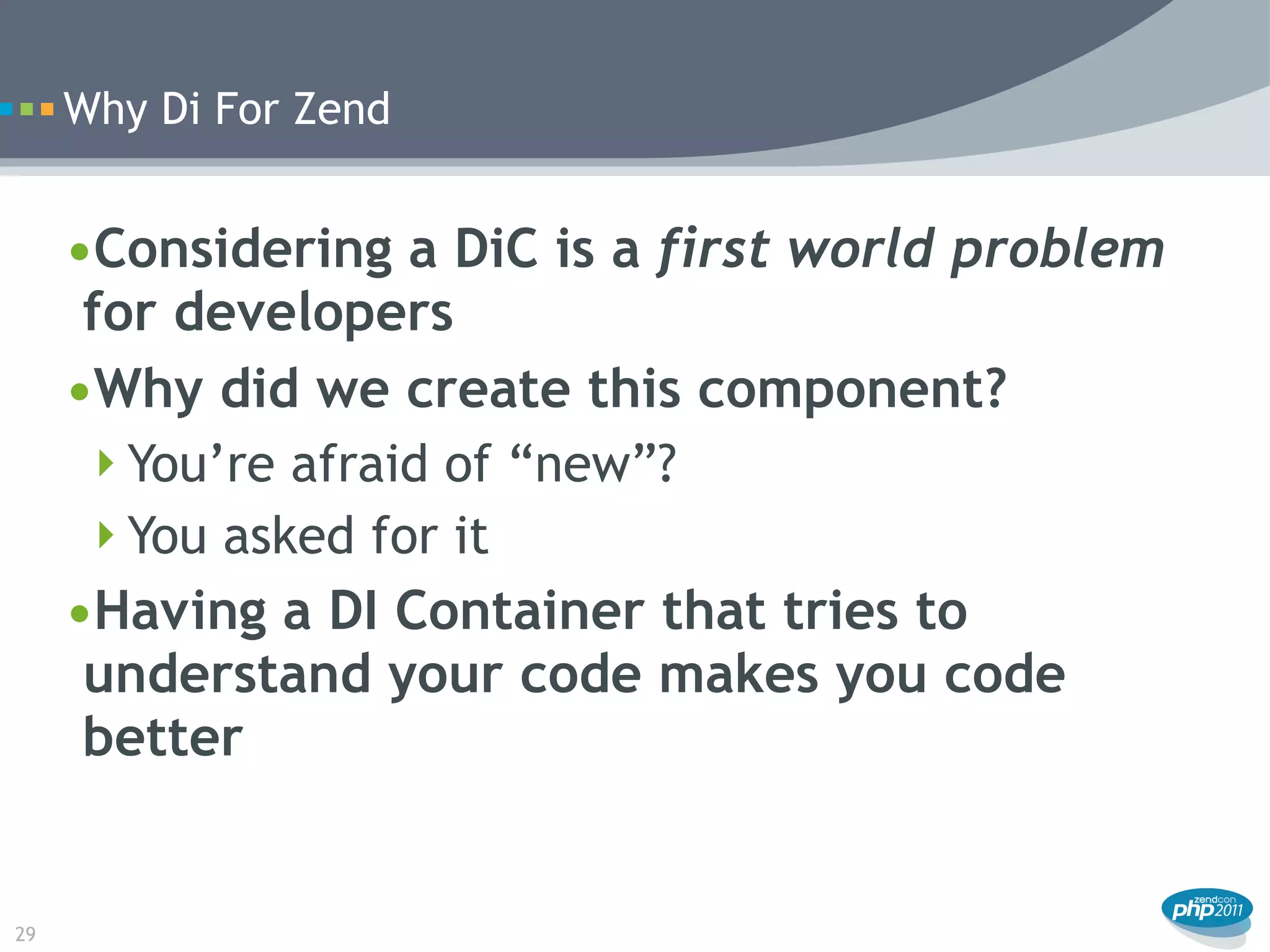 Why Di For Zend


     •Considering a DiC is a first world problem
      for developers
     •Why did we create this component?
      You’re afraid of “new”?
      You asked for it
     •Having a DI Container that tries to
      understand your code makes you code
      better


29
 