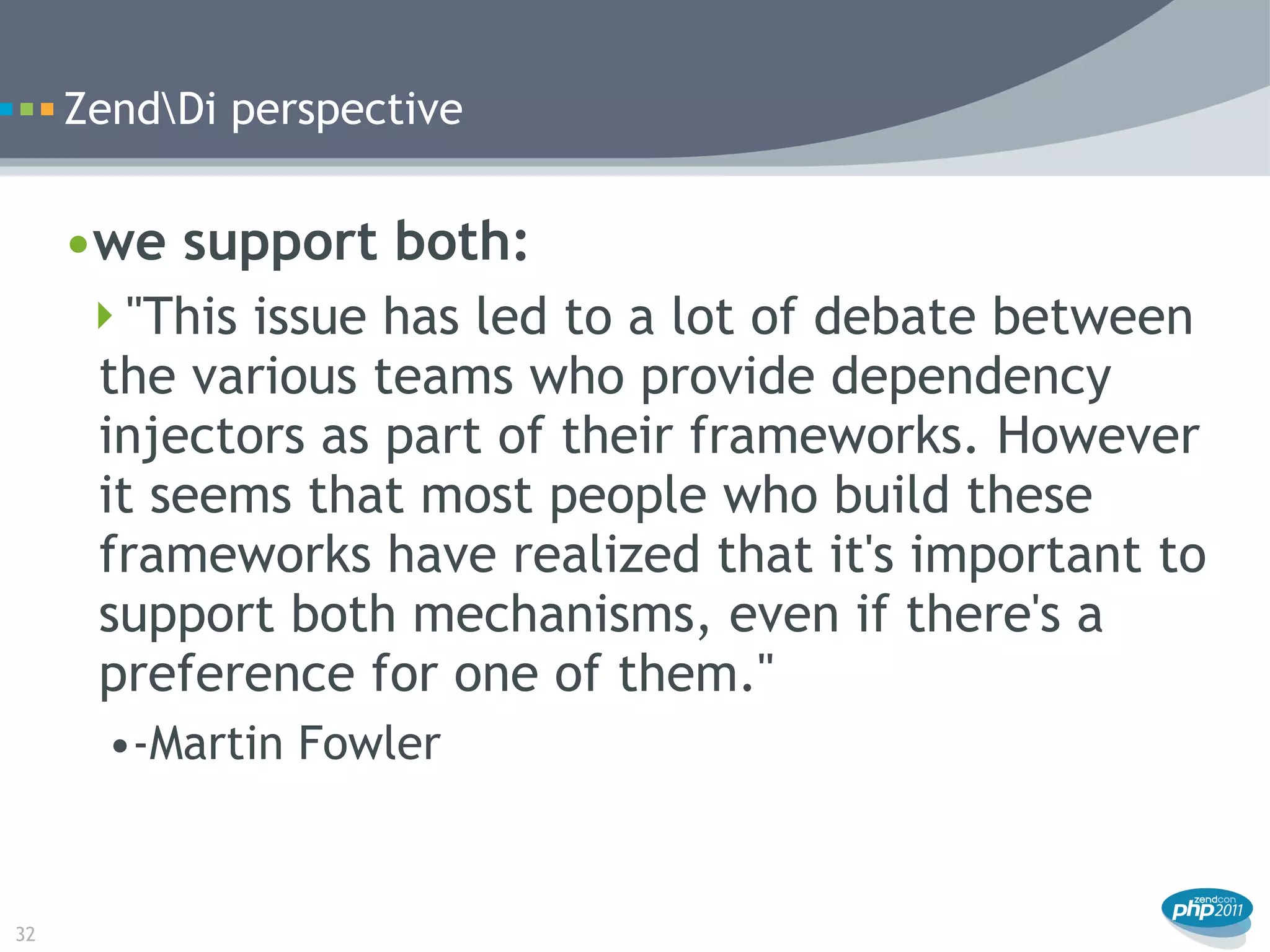 ZendDi perspective


     •we support both:
      "This issue has led to a lot of debate between
      the various teams who provide dependency
      injectors as part of their frameworks. However
      it seems that most people who build these
      frameworks have realized that it's important to
      support both mechanisms, even if there's a
      preference for one of them."
       •-Martin Fowler


32
 