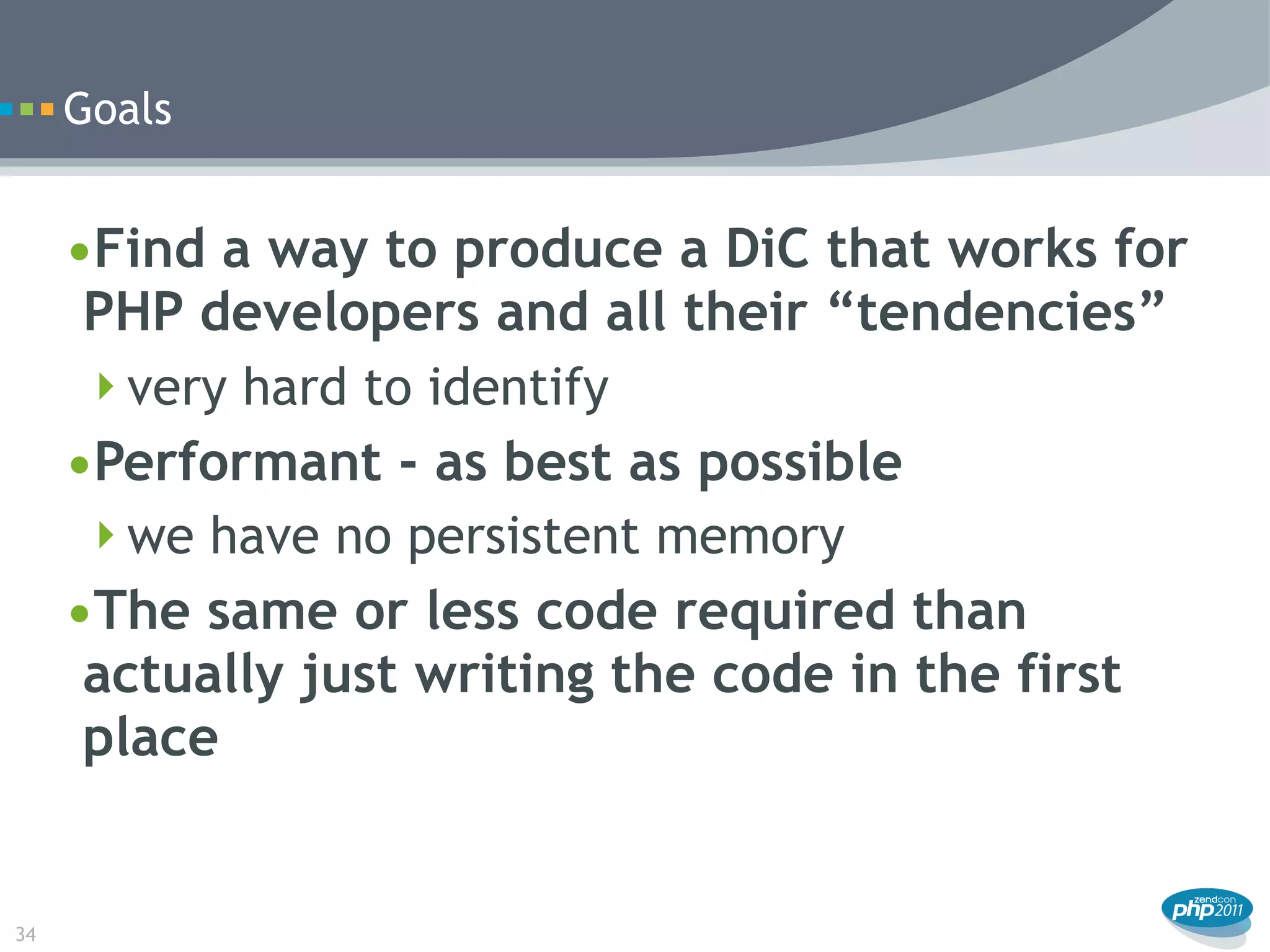 Goals


     •Find a way to produce a DiC that works for
      PHP developers and all their “tendencies”
      very hard to identify
     •Performant - as best as possible
      we have no persistent memory
     •The same or less code required than
      actually just writing the code in the first
      place


34
 