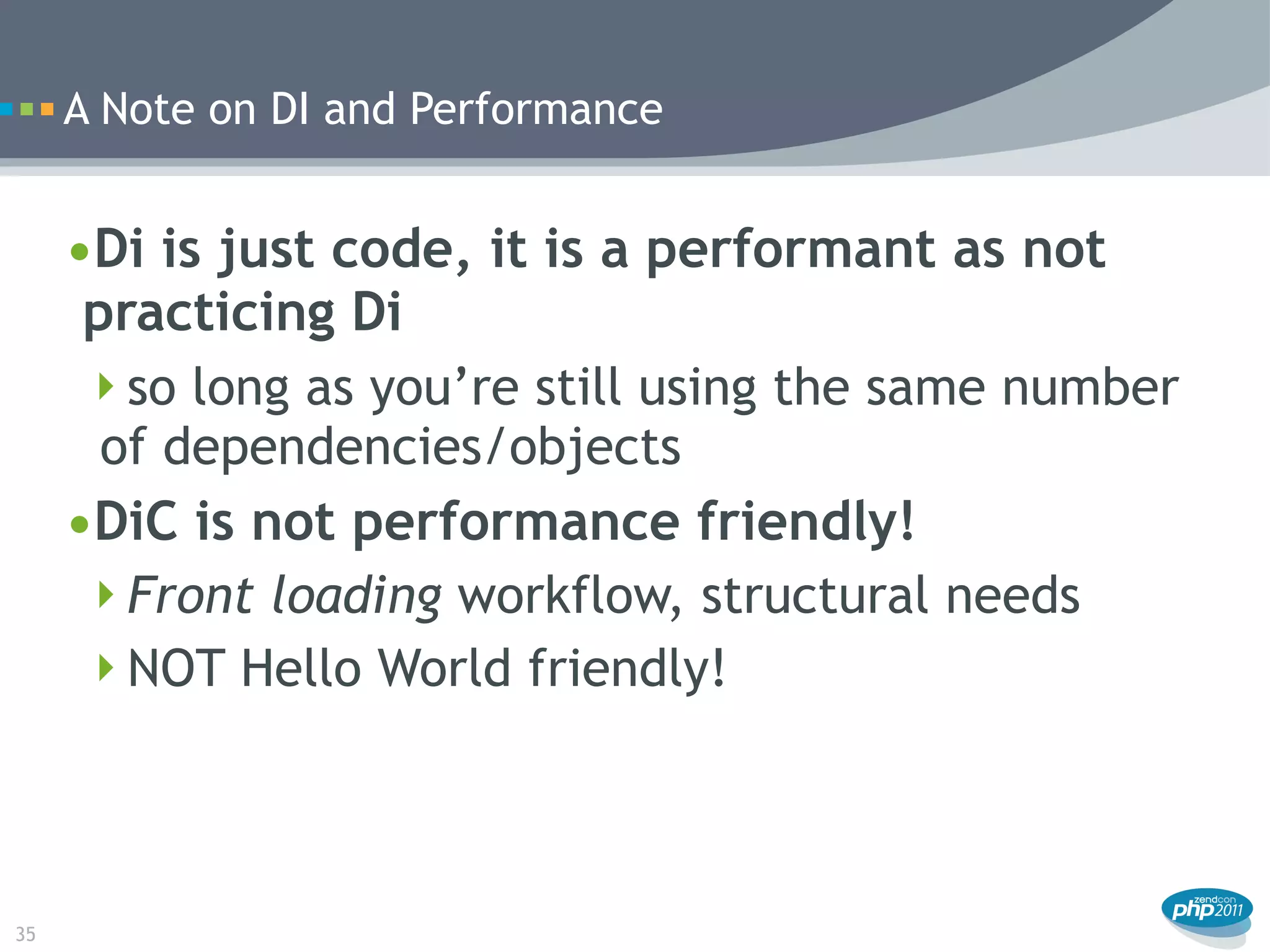 A Note on DI and Performance


     •Di is just code, it is a performant as not
      practicing Di
      so long as you’re still using the same number
       of dependencies/objects
     •DiC is not performance friendly!
      Front loading workflow, structural needs
      NOT Hello World friendly!




35
 