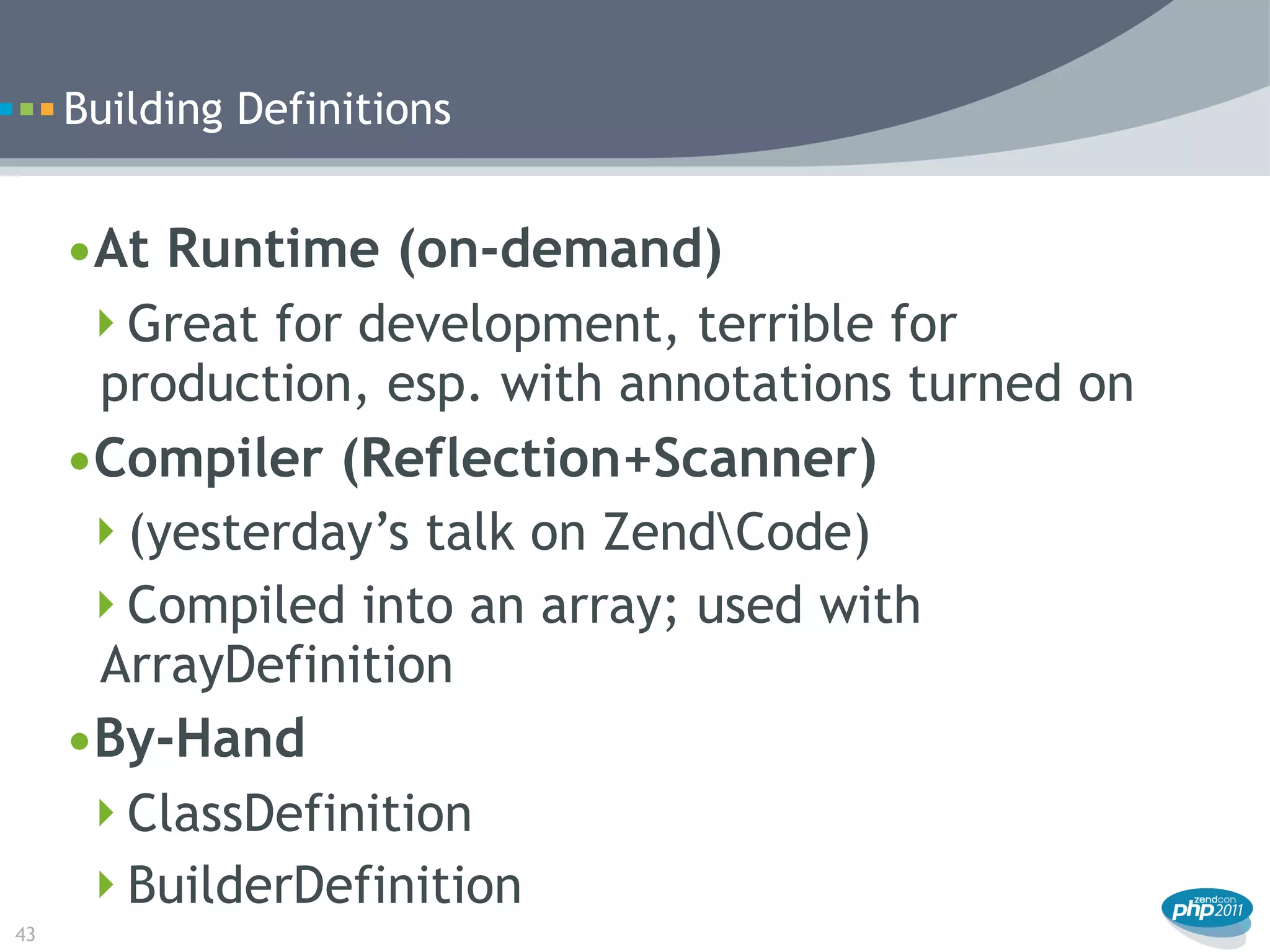 Building Definitions


     •At Runtime (on-demand)
      Great for development, terrible for
      production, esp. with annotations turned on
     •Compiler (Reflection+Scanner)
      (yesterday’s talk on ZendCode)
      Compiled into an array; used with
      ArrayDefinition
     •By-Hand
      ClassDefinition
      BuilderDefinition
43
 