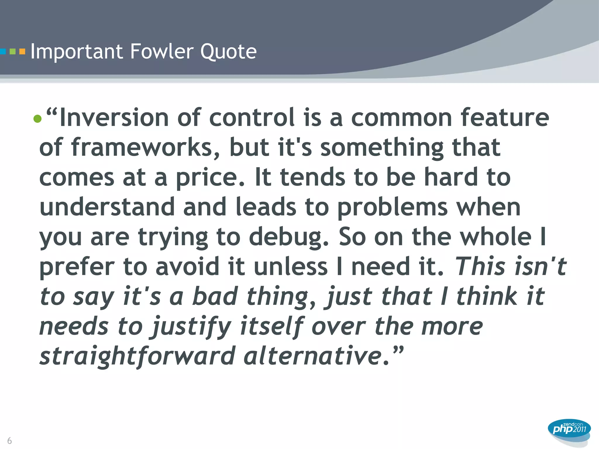Important Fowler Quote


    •“Inversion of control is a common feature
     of frameworks, but it's something that
     comes at a price. It tends to be hard to
     understand and leads to problems when
     you are trying to debug. So on the whole I
     prefer to avoid it unless I need it. This isn't
     to say it's a bad thing, just that I think it
     needs to justify itself over the more
     straightforward alternative.”


6
 